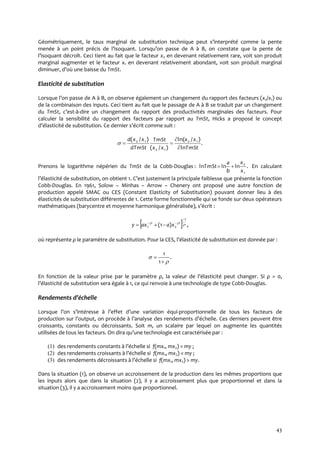 43
Géométriquement, le taux marginal de substitution technique peut s’interprété comme la pente
menée { un point précis de l’isoquant. Lorsqu’on passe de A { B, on constate que la pente de
l’isoquant décroît. Ceci tient au fait que le facteur x2 en devenant relativement rare, voit son produit
marginal augmenter et le facteur x1 en devenant relativement abondant, voit son produit marginal
diminuer, d’où une baisse du TmSt.
Elasticité de substitution
Lorsque l’on passe de A { B, on observe également un changement du rapport des facteurs (x2/x1) ou
de la combinaison des inputs. Ceci tient au fait que le passage de A à B se traduit par un changement
du TmSt, c’est-à-dire un changement du rapport des productivités marginales des facteurs. Pour
calculer la sensibilité du rapport des facteurs par rapport au TmSt, Hicks a proposé le concept
d’élasticité de substitution. Ce dernier s’écrit comme suit :
.
ln
)/ln(
)/(
)/( 12
12
12
TmSt
xx
xx
TmSt
dTmSt
xxd



Prenons le logarithme népérien du TmSt de la Cobb-Douglas : .lnlnln
1
2
x
x
b
a
TmSt  En calculant
l’élasticité de substitution, on obtient 1. C’est justement la principale faiblesse que présente la fonction
Cobb-Douglas. En 1961, Solow – Minhas – Arrow – Chenery ont proposé une autre fonction de
production appelé SMAC ou CES (Constant Elasticity of Substitution) pouvant donner lieu à des
élasticités de substitution différentes de 1. Cette forme fonctionnelle qui se fonde sur deux opérateurs
mathématiques (barycentre et moyenne harmonique généralisée), s’écrit :
  ,)1(
1
21



 xaaxy
où représente ρ le paramètre de substitution. Pour la CES, l’élasticité de substitution est donnée par :
.
1
1




En fonction de la valeur prise par le paramètre ρ, la valeur de l’élasticité peut changer. Si ρ = 0,
l’élasticité de substitution sera égale { 1, ce qui renvoie à une technologie de type Cobb-Douglas.
Rendements d’échelle
Lorsque l’on s’intéresse { l’effet d’une variation équi-proportionnelle de tous les facteurs de
production sur l’output, on procède { l’analyse des rendements d’échelle. Ces derniers peuvent être
croissants, constants ou décroissants. Soit m, un scalaire par lequel on augmente les quantités
utilisées de tous les facteurs. On dira qu’une technologie est caractérisée par :
(1) des rendements constants { l’échelle si f(mx1, mx2) = my ;
(2) des rendements croissants { l’échelle si f(mx1, mx2) < my ;
(3) des rendements décroissants { l’échelle si f(mx1, mx2) > my.
Dans la situation (1), on observe un accroissement de la production dans les mêmes proportions que
les inputs alors que dans la situation (2), il y a accroissement plus que proportionnel et dans la
situation (3), il y a accroissement moins que proportionnel.
 