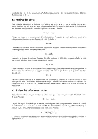 45
constants si a + b = 1, des rendements d’échelle croissants si a + b > 1 et des rendements d’échelle
décroissants si a + b < 1.
2.2. Analyse des coûts
Pour produire son output y, la firme doit acheter les inputs x1 et x2 sur le marché des facteurs
respectivement aux prix w1 et w2. Ainsi, on peut définir le coût de production comme étant la somme
des dépenses engagées par la firme pour générer l’output y. On écrit :
C = w1x1 + w2x2.
Puisque les inputs x1 et x2 concourent { la réalisation de l’output y, on peut également exprimer le
coût de production comme une fonction de y. On écrit alors :
C = C(y).
L’impact d’une variation de y sur le coût est appelé coût marginal. En présence de données discrètes le
coût marginal est donné par le rapport suivant :
Cm = ΔC/Δy.
Lorsqu’on se trouve devant une fonction de coût continue et dérivable, on peut calculer le coût
marginal en calculant la dérivé de C par rapport à y, soit :
Cm = dC/dy.
Si l’on s’intéresse au coût de production d’une unité d’output, il faut déterminer le coût moyen CM. Ce
dernier n’est rien d’autre que le rapport entre le coût total de production et la quantité d’output
généré, soit :
CM = C/y.
Etant donné que l’analyse de la production a été envisagée en fonction de l’horizon temporel, nous
envisagerons aussi l’analyse des coûts en deux temps. La fixité d’un facteur dans le court terme a des
conséquences sur la structure des coûts et même sur les décisions à prendre par la firme en termes de
production.
2.2. Analyse des coûts à court terme
A court terme, le facteur x2 est maintenu constant alors que le facteur x1 est variable. Ainsi, la fonction
de coût s’écrira :
.2211 xwxwC 
Les prix des inputs étant fixés par le marché, on distinguera deux composantes du coût total, à savoir
le coût variable et le coût fixe. Le coût variable Cv correspond au produit w1x1 et le coût fixe Cf au
produit .22xw Ainsi, la fonction de coût total peut aussi s’écrire :
C = Cv + Cf = g(y) + Cf.
Le coût fixe ne dépend pas de l’échelle de production alors que le coût variable dépend du volume de
la production y.
 