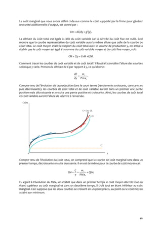46
Le coût marginal que nous avons défini ci-dessus comme le coût supporté par la firme pour générer
une unité additionnelle d’output, est donné par :
Cm = dC/dy = g(y).
La dérivée du coût total est égale à celle du coût variable car la dérivée du coût fixe est nulle. Ceci
montre que la courbe représentative du coût variable aura la même allure que celle de la courbe de
coût total. Le coût moyen étant le rapport du coût total avec le volume de production y, on arrive à
établir que le coût moyen est égal à la somme du coût variable moyen et du coût fixe moyen, soit :
CM = C/y = CvM +CfM.
Comment tracer les courbes de coût variable et de coût total ? Il faudrait connaître l’allure des courbes
selon que y varie. Prenons la dérivée de C par rapport à y, ce qui donne :
.
1
1
Pmx
w
dy
dC

Compte tenu de l’évolution de la production dans le court terme (rendements croissants, constants et
puis décroissants), les courbes de coût total et de coût variable auront dans un premier une pente
positive mais décroissante et ensuite une pente positive et croissante. Ainsi, les courbes de coût total
et coût variable auront l’allure de la lettre S renversée.
Coûts
C = Cv + Cf
Cv
Cf
0 y
Compte tenu de l’évolution du coût total, on comprend que la courbe de coût marginal sera dans un
premier temps, décroissante ensuite croissante. Il en est de même pour la courbe de coût moyen car :
.
1
1
CfM
PMx
w
y
C
CM 
Eu égard { l’évolution du PMx1, on établit que dans un premier temps le coût moyen décroit tout en
étant supérieur au coût marginal et dans un deuxième temps, il croît tout en étant inférieur au coût
marginal. Ceci suppose que les deux courbes se croisent en un point précis, au point où le coût moyen
atteint son minimum.
 