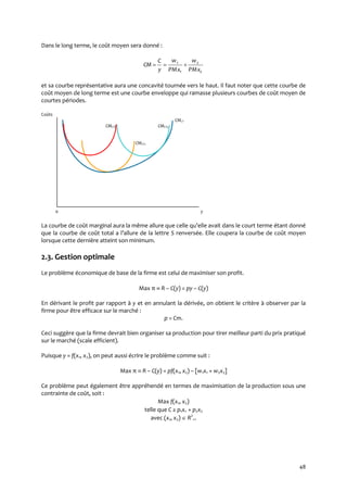 48
Dans le long terme, le coût moyen sera donné :
2
2
1
1
PMx
w
PMx
w
y
C
CM 
et sa courbe représentative aura une concavité tournée vers le haut. Il faut noter que cette courbe de
coût moyen de long terme est une courbe enveloppe qui ramasse plusieurs courbes de coût moyen de
courtes périodes.
Coûts
CMLT
CMCT1 CMCT3
CMCT2
0 y
La courbe de coût marginal aura la même allure que celle qu’elle avait dans le court terme étant donné
que la courbe de coût total a l’allure de la lettre S renversée. Elle coupera la courbe de coût moyen
lorsque cette dernière atteint son minimum.
2.3. Gestion optimale
Le problème économique de base de la firme est celui de maximiser son profit.
Max π  R – C(y) = py – C(y)
En dérivant le profit par rapport à y et en annulant la dérivée, on obtient le critère à observer par la
firme pour être efficace sur le marché :
p = Cm.
Ceci suggère que la firme devrait bien organiser sa production pour tirer meilleur parti du prix pratiqué
sur le marché (scale efficient).
Puisque y = f(x1, x2), on peut aussi écrire le problème comme suit :
Max π  R – C(y) = pf(x1, x2) – [w1x1 + w2x2]
Ce problème peut également être appréhendé en termes de maximisation de la production sous une
contrainte de coût, soit :
Max f(x1, x2)
telle que C ≥ p1x1 + p2x2
avec (x1, x2)  R2
+.
 