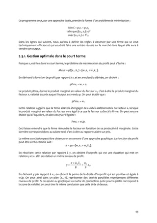 49
Ce programme peut, par une approche duale, prendre la forme d’un problème de minimisation :
Min C = p1x1 + p2x2
telle que f(x1, x2) ≥ y°
avec (x1, x2)  R2
+.
Dans les lignes qui suivent, nous aurons à définir les règles à observer par une firme qui se veut
techniquement efficace et qui voudrait faire une entrée réussie sur le marché dans lequel elle aura à
vendre son output.
2.3.1. Gestion optimale dans le court terme
Puisque x2 est fixe dans le court terme, le problème de maximisation du profit peut s’écrire :
].[),( 221121 xwxwxxpfMax 
En dérivant la fonction de profit par rapport à x1 et en annulant la dérivée, on obtient :
pPmx1 – w1 = 0.
Le produit pPmx1 donne le produit marginal en valeur du facteur x1, c’est-à-dire le produit marginal du
facteur x1 valorisé au prix auquel l’output est vendu p. On peut établir que :
pPmx1 = w1.
Cette relation suggère que la firme arrêtera d’engager des unités additionnelles du facteur x1 lorsque
le produit marginal en valeur du facteur sera égal à ce que le facteur coûte à la firme. On peut encore
établir qu’{ l’équilibre, on doit observer l’égalité :
Pmx1 = w1/p.
Ceci laisse entendre que la firme rémunère le facteur en fonction de sa productivité marginale. Cette
dernière correspond donc au salaire réel, c’est-à-dire au rapport salaire sur prix.
La même conclusion peut être obtenue en se servant d’une approche graphique. La fonction de profit
peut être écrite comme suit :
].[ 2211 xwxwpy 
En résolvant cette relation par rapport à y, on obtient l’isoprofit qui est une équation qui met en
relation y et x1 afin de réaliser un même niveau de profit.
.1
122
x
p
w
p
xw
y 



En dérivant y par rapport à x1, on obtient la pente de la droite d’isoprofit qui est positive et égale {
w1/p. On peut ainsi dans un plan (x1, y), représenter des droites parallèles représentant différents
niveaux de profit. Si on ajoute au graphique la courbe de production, juste pour la partie correspond à
la zone de validité, on peut tirer la même conclusion que celle tirée ci-dessus.
 