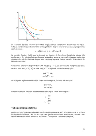 51
x2
x2* E
y2
y1
y0
0 x1* x1
En se servant de cette condition d’équilibre, on peut dériver les fonctions de demande des inputs.
Celles-ci prendront respectivement les formes générales ci-après compte tenu des deux programmes
repris ci-dessus :
xi = xi (C, w1, w2) et xi = xi (y°, w1, w2).
La première fonction établit que la demande est fonction de l’enveloppe budgétaire allouée à la
production et des prix des facteurs alors que la deuxième a pour arguments le niveau de production
attendu et les prix des facteurs. On peut aussi compter p le prix de l’output parmi les déterminants de
la demande d’input.
Considérons la fonction de production Cobb-Douglas .21
ba
xxy  Les productivités marginales des deux
facteurs étant ba
xaxPmx 2
1
11

 et 1
212

 ba
xbxPmx , { l’équilibre, on devrait vérifier que :
12
1
1 wxpax ba

.2
1
21 wxpbx ba

En multipliant la première relation par x1 et la deuxième par x2, on arrive à établir que :
,11xwpay 
.22xwpby 
Par conséquent, les fonctions de demande des deux inputs seront données par :
,
1
1
w
pay
x 
.
2
2
w
pby
x 
Taille optimale de la firme
Admettons que l’on soit en présence d’une firme utilisant deux facteurs de production : x1 et x2. Dans
le court terme, le facteur x2 est fixe alors que x1 est variable. Pour réaliser la production y0 dans le court
terme, la firme doit utiliser la quantité du facteur x1
CT
compatible à la norme fixée par 2x .
 