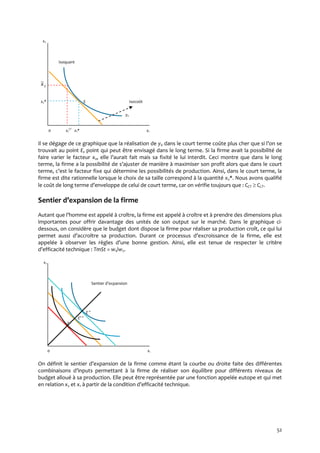 52
x2
Isoquant
2x
x2* E Isocoût
y0
0 x1
CT
x1* x1
Il se dégage de ce graphique que la réalisation de y0 dans le court terme coûte plus cher que si l’on se
trouvait au point E, point qui peut être envisagé dans le long terme. Si la firme avait la possibilité de
faire varier le facteur x2, elle l’aurait fait mais sa fixité le lui interdit. Ceci montre que dans le long
terme, la firme a la possibilité de s’ajuster de manière { maximiser son profit alors que dans le court
terme, c’est le facteur fixe qui détermine les possibilités de production. Ainsi, dans le court terme, la
firme est dite rationnelle lorsque le choix de sa taille correspond à la quantité x2*. Nous avons qualifié
le coût de long terme d’enveloppe de celui de court terme, car on vérifie toujours que : CCT  CLT.
Sentier d’expansion de la firme
Autant que l’homme est appelé { croître, la firme est appelé { croître et { prendre des dimensions plus
importantes pour offrir davantage des unités de son output sur le marché. Dans le graphique ci-
dessous, on considère que le budget dont dispose la firme pour réaliser sa production croît, ce qui lui
permet aussi d’accroître sa production. Durant ce processus d’excroissance de la firme, elle est
appelée à observer les règles d’une bonne gestion. Ainsi, elle est tenue de respecter le critère
d’efficacité technique : TmSt = w1/w2.
x2
Sentier d’expansion
E
E'
E
0 x1
On définit le sentier d’expansion de la firme comme étant la courbe ou droite faite des différentes
combinaisons d’inputs permettant { la firme de réaliser son équilibre pour différents niveaux de
budget alloué à sa production. Elle peut être représentée par une fonction appelée eutope et qui met
en relation x2 et x1 { partir de la condition d’efficacité technique.
 