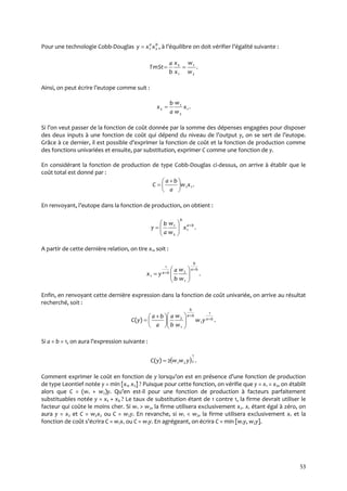 53
Pour une technologie Cobb-Douglas ,21
ba
xxy  { l’équilibre on doit vérifier l’égalité suivante :
.
2
1
1
2
w
w
x
x
b
a
TmSt 
Ainsi, on peut écrire l’eutope comme suit :
.1
2
1
2 x
w
w
a
b
x 
Si l’on veut passer de la fonction de coût donnée par la somme des dépenses engagées pour disposer
des deux inputs { une fonction de coût qui dépend du niveau de l’output y, on se sert de l’eutope.
Grâce { ce dernier, il est possible d’exprimer la fonction de coût et la fonction de production comme
des fonctions univariées et ensuite, par substitution, exprimer C comme une fonction de y.
En considérant la fonction de production de type Cobb-Douglas ci-dessus, on arrive à établir que le
coût total est donné par :
.11xw
a
ba
C 




 

En renvoyant, l’eutope dans la fonction de production, on obtient :
.1
2
1 ba
b
x
w
w
a
b
y 







A partir de cette dernière relation, on tire x1, soit :
.
1
2
1
1
ba
b
ba
w
w
b
a
yx









Enfin, en renvoyant cette dernière expression dans la fonction de coût univariée, on arrive au résultat
recherché, soit :
.)(
1
1
1
2 ba
ba
b
yw
w
w
b
a
a
ba
yC 












 

Si a = b = 1, on aura l’expression suivante :
  .2)( 2
1
21 ywwyC 
Comment exprimer le coût en fonction de y lorsqu’on est en présence d’une fonction de production
de type Leontief notée y = min [x1, x2] ? Puisque pour cette fonction, on vérifie que y = x1 = x2, on établit
alors que C = (w1 + w2)y. Qu’en est-il pour une fonction de production à facteurs parfaitement
substituables notée y = x1 + x2 ? Le taux de substitution étant de 1 contre 1, la firme devrait utiliser le
facteur qui coûte le moins cher. Si w1 > w2, la firme utilisera exclusivement x2. x1 étant égal à zéro, on
aura y = x2 et C = w2x2 ou C = w2y. En revanche, si w1 < w2, la firme utilisera exclusivement x1 et la
fonction de coût s’écrira C = w1x1 ou C = w1y. En agrégeant, on écrira C = min [w1y, w2y].
 