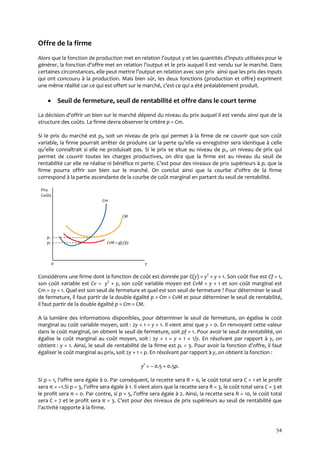 54
Offre de la firme
Alors que la fonction de production met en relation l’output y et les quantités d’inputs utilisées pour le
générer, la fonction d’offre met en relation l’output et le prix auquel il est vendu sur le marché. Dans
certaines circonstances, elle peut mettre l’output en relation avec son prix ainsi que les prix des inputs
qui ont concouru à la production. Mais bien sûr, les deux fonctions (production et offre) expriment
une même réalité car ce qui est offert sur le marché, c’est ce qui a été préalablement produit.
 Seuil de fermeture, seuil de rentabilité et offre dans le court terme
La décision d’offrir un bien sur le marché dépend du niveau du prix auquel il est vendu ainsi que de la
structure des coûts. La firme devra observer le critère p = Cm.
Si le prix du marché est pf, soit un niveau de prix qui permet à la firme de ne couvrir que son coût
variable, la firme pourrait arrêter de produire car la perte qu’elle va enregistrer sera identique à celle
qu’elle connaîtrait si elle ne produisait pas. Si le prix se situe au niveau de pr, un niveau de prix qui
permet de couvrir toutes les charges productives, on dira que la firme est au niveau du seuil de
rentabilité car elle ne réalise ni bénéfice ni perte. C’est pour des niveaux de prix supérieurs { pr que la
firme pourra offrir son bien sur le marché. On conclut ainsi que la courbe d’offre de la firme
correspond à la partie ascendante de la courbe de coût marginal en partant du seuil de rentabilité.
Prix
Coûts
Cm
CM
pr
pf CvM = g(y)/y
0 y
Considérons une firme dont la fonction de coût est donnée par C(y) = y2
+ y + 1. Son coût fixe est Cf = 1,
son coût variable est Cv = y2
+ y, son coût variable moyen est CvM = y + 1 et son coût marginal est
Cm = 2y + 1. Quel est son seuil de fermeture et quel est son seuil de fermeture ? Pour déterminer le seuil
de fermeture, il faut partir de la double égalité p = Cm = CvM et pour déterminer le seuil de rentabilité,
il faut partir de la double égalité p = Cm = CM.
A la lumière des informations disponibles, pour déterminer le seuil de fermeture, on égalise le coût
marginal au coût variable moyen, soit : 2y + 1 = y + 1. Il vient ainsi que y = 0. En renvoyant cette valeur
dans le coût marginal, on obtient le seuil de fermeture, soit pf = 1. Pour avoir le seuil de rentabilité, on
égalise le coût marginal au coût moyen, soit : 2y + 1 = y + 1 + 1/y. En résolvant par rapport à y, on
obtient : y = 1. Ainsi, le seuil de rentabilité de la firme est pr = 3. Pour avoir la fonction d’offre, il faut
égaliser le coût marginal au prix, soit 2y + 1 = p. En résolvant par rapport à y, on obtient la fonction :
ys
= – 0.5 + 0.5p.
Si p = 1, l’offre sera égale { 0. Par conséquent, la recette sera R = 0, le coût total sera C = 1 et le profit
sera π = –1.Si p = 3, l’offre sera égale { 1. Il vient alors que la recette sera R = 3, le coût total sera C = 3 et
le profit sera π = 0. Par contre, si p = 5, l’offre sera égale { 2. Ainsi, la recette sera R = 10, le coût total
sera C = 7 et le profit sera π = 3. C’est pour des niveaux de prix supérieurs au seuil de rentabilité que
l’activité rapporte { la firme.
 