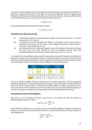 56
Les inputs sont substituables. Le coût de production de la firme qui est une fonction de l’échelle de la
production qu’elle entend réaliser y°, est égale { la somme des dépenses qu’elle a engagées pour
disposer des différents inputs intervenants dans son activité de production. Les inputs étant achetés
sur le marché des facteurs, on peut écrire la fonction de coût comme suit :
C = C(y°, w1, w2)
On peut également écrire la fonction de coût de la sorte :
C = min w1 x1 + w2 x2
Propriétés de la fonction de coût
(i) La fonction de coût est non décroissante par rapport aux prix des inputs. Si w   w, il vient
alors que C(w , y°)  C(w, y°).
(ii) La fonction de coût est homogène de degré un par rapport aux prix des inputs. En
multipliant tous les prix par un scalaire m, on multiplie le coût par le même scalaire :
C(mw, y°) = mC(w, y°) pour tous m > 0.
(iii) La fonction de coût est concave par rapport aux prix des facteurs, c’est-à-dire que chaque
fois que le prix d’un input s’accroît, le coût de production s’accroît moins que
proportionnellement. Autrement dit, on doit vérifier que C (.)  0 et C (.)  0.
La concavité est une propriété qui peut paraître surprenante, et pourtant l’intuition sous-jacente est
très claire. Lorsque le prix d’un facteur s’accroît, le coût de production s’accroît, mais une firme qui
affiche un comportement d’optimisation réduira l’usage fait de ce facteur au profit des facteurs qui lui
sont substituables et qui ont vu leurs prix ne pas changer sur le marché des facteurs.
Situation
initiale
Comportement
passif
Comportement
rationnel
Inputs
Inputs
Inputs
w1 5 10 w1' 8 10 w1' 8 7
w2 2 5 w2 2 5 w2 2 7
Coût 50 90 70
Comme le montre le tableau ci-dessus, lorsque le prix d’un input augmente, le coût de production
augmente. Cependant, on constate qu’il serait rationnel pour la firme de modifier son plan d’utilisation
des inputs que de ne pas le faire. En diminuant la quantité utilisée du facteur pour lequel le prix a
connu une hausse et en le substituant par le facteur dont le prix n’a pas changé, la firme supporte un
coût de 70 alors que si elle affichait un comportement passif, elle supporterait un coût de 90.
Présentation du lemme de Shephard
Soit xi(y°, w1, w2), la demande du facteur i par la firme. Si la fonction de coût est continue et
différentiable par rapport à wi alors :
.0
(.)
),,( 21 



i
i
w
C
wwyx
Cette dérivée est positive, car on ne peut pas avoir une demande négative. Puisque la demande du
facteur i est une fonction décroissante de wi, la dérivée seconde de la fonction de coût par rapport à wi
sera négative, soit :
.0
(.)(.)
2
2






i
i
i w
x
w
C
 