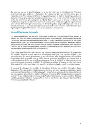 6
Du point de vue de la problématique, il y a lieu de noter que la microéconomie s’intéresse
essentiellement aux problèmes d’allocation des ressources par les individus alors que la
macroéconomie s’intéresse aux problèmes de régulation du cours de l’activité économique. La théorie
du consommateur propose une explication des choix que devrait opérer un individu compte tenu de
toutes les contraintes qui restreignent sa liberté d’action alors que la théorie keynésienne du
multiplicateur se propose d’expliquer comment est-ce qu’une politique budgétaire expansionniste
peut relancer l’économie par une action sur la demande globale. La problématique de base de la
microéconomie est la recherche de l’optimum et celle de la macroéconomie est la réalisation d’un
équilibre global jugé satisfaisants aux yeux de tous les acteurs de l’économie.
La modélisation en économie
Les phénomènes étudiés par la science économique ne sont pas si transparents qu’ils ne peuvent le
paraître aux yeux des observateurs peu avertis ; ils sont inextricablement entremêlés entre eux que
l’on ne peut prétendre les saisir de manière parfaite. Ce faisant, l’analyste – économiste se doit de les
appréhender { travers des grilles de lecture ou d’interprétation qui se fondent sur les signaux les plus
distinctifs que le monde réel émet. Compte tenu de l’objectif poursuivi par l’étude ou par la recherche,
l’analyste doit se faire une représentation simplifiée et adéquate de la réalité pour bien la comprendre,
bien l’expliquer, et au besoin, prévoir les évènements.
Pour étudier les phénomènes qui retiennent leur attention, les économistes se servent de plus en plus
des modèles élaborés { partir des corps d’hypothèses décrivant – de manière idéalisée – les
comportements des agents économiques et les mécanismes selon lesquels fonctionne le système
économique. Ainsi, un modèle peut se définir comme un schéma simplifié ou une maquette de la
réalité, et { ce titre, il n’est pas sensé être une copie conforme de la réalité. Sa valeur ne provient pas
essentiellement du nombre de possibilités de vérification empirique qu’on peut lui coller mais plutôt
de sa capacité à résister aux critiques et à toutes les tentatives envisagées pour la remettre en cause.
Il convient de distinguer les modèles { formulation littéraire des modèles formulés { l’aide
d’équations. Alors que certains modèles se construisent sur une suite logique de propositions qui ne
sont pas exprimées en termes mathématiques, il y en a d’autres qui se construisent essentiellement
sur des équations qui mettent en relation différentes variables et différents agents économiques. Le
côté fort de ces modèles mathématiques est de focaliser l’attention sur un ensemble bien défini de
variables, et de les mettre en musique afin de tirer les conclusions qui découlent des hypothèses
formulées au départ de la réflexion.
 