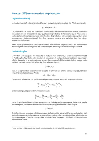 60
Annexe : Différentes fonctions de production
La fonction Leontief
La fonction Leontief6
est une fonction { facteurs ou inputs complémentaires. Elle s’écrit comme suit :
y = Min  x1/a, x2/b.
Les paramètres a et b sont des coefficients techniques qui déterminent la manière dont les facteurs de
production doivent être combinés pour que l’activité productive de l’entreprise ou de l’économie se
réalise de la meilleure façon qui soit. Cette fonction de production est homogène de degré un car un
accroissement équi-proportionnel des deux facteurs entraîne une variation dans les mêmes
proportions de l’output.
Il faut noter qu’en raison du caractère discontinu de la fonction de production, il est impossible de
définir les productivités marginales des facteurs capital et travail pour une technologie Leontief.
La Cobb-Douglas
La fonction Cobb-Douglas a été introduite en 1928 par deux américains, à savoir Charles William Cobb
et Paul Douglas. Pour écrire cette fonction de production, ils sont partis du constat selon lequel la part
relative du capital et la part relative de la main-d’œuvre dans le PIB américain étaient plus ou moins
stables à travers le temps. Soit la fonction de production ci-après :
y = f(x1, x2)
où x1 et x2 représentent respectivement le capital et le travail que la firme utilise pour produire le bien
y. La différentielle totale de y s’écrit :
dy = f1dx1 + f2dx2.
En divisant la relation par y et en faisant quelques manipulations, on obtient la relation suivante :
.
2
22
2
1
11
1
x
dx
y
x
Pmx
x
dx
y
x
Pmx
y
dy

Cette relation peut également s’écrire comme suit :
.
2
2
1
1
2
2
,
1
1
, 21
x
dx
b
x
dx
a
x
dx
e
x
dx
e
y
dy
xyxy 
car fixi /y représente l’élasticité de y par rapport à xi. En intégrant les membres de droite et de gauche
de cette égalité, on obtient l’expression suivante que l’on appelle fonction Cobb-Douglas.
y = Ax1
a
x2
b
.
Cette fonction est beaucoup utilisée pour cause de la simplicité qui caractérise sa manipulation. Mais
fort malheureusement, elle présente un inconvénient majeur ; elle a une élasticité de substitution qui
est toujours égale { l’unité et pourtant il est possible d’avoir des valeurs de l’élasticité de substitution
différentes de l’unité.
6
Cette fonction a été proposée par Wassily Leontief, Lauréat du Prix Nobel d’Economie de 1973.
 