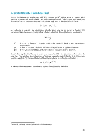 61
La Constant Elasticity of Substitution (CES)
La fonction CES que l’on appelle aussi SMAC (des noms de Solow7
, Minhas, Arrow et Chenery) a été
proposé en 1961 dans le but de faire face à la faiblesse que présente la Cobb-Douglas. Deux opérateurs
mathématiques ont été utilisés pour l’écrire, { savoir le barycentre et la moyenne harmonique.
y =  a1x1
–
+ a2x2
–
–1/
.
 représente le paramètre de substitution. Selon la valeur prise par ce dernier, la fonction CES
correspond { plusieurs autres fonctions de production. L’élasticité de substitution est donnée par :
.
1
1




(i) Si  = – 1, la fonction CES devient une fonction de production à facteurs parfaitement
substituables.
(ii) Si  = 0, la fonction CES devient une fonction de production de type Cobb-Douglas.
(iii) Si  = , la fonction CES devient une fonction de production de type Leontief.
Sous la forme présenté ci-dessus, la fonction de production CES est nécessairement homogène de
degré un. Pour faire face à cette faiblesse, A. Walters a proposé une généralisation de la CES en 1963
que l’on appelle la VES (Variable Elasticity of Substitution). Cette forme fonctionnelle s’écrit :
y =  a1x1
–
+ a2x2
–
–h/
.
h est un paramètre positif qui représente le degré d’homogénéité de la fonction.
7
Robert M. Solow et Lauréat du Prix Nobel d’Economie de 1987.
 