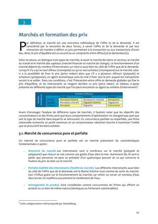 62
3
Marchés et formation des prix
ar définition, le marché est une rencontre méthodique de l’offre et de la demande. Il est
caractérisé par la rencontre de deux forces, { savoir l’offre et de la demande et par leur
interaction de manière { définir un prix permettant { la transaction ou aux transactions d’avoir
lieu. Ainsi, le prix d’équilibre est un accord ou un compromis entre offreur(s) et demandeur(s).
Selon la nature, on distingue trois types de marchés, à savoir le marché des biens et services, le marché
du travail et le marché des capitaux (marché financier et marché de change). Le fonctionnement d’un
marché dépend du nombre d’intervenants sur celui-ci aussi bien du côté de l’offre que de la demande.
Lorsqu’il n’y a qu’un seul offreur (monopole) ou qu’un seul acheteur (monopsone) sur le marché, celui-
ci a la possibilité de fixer le prix (price maker) alors que s’il y a plusieurs offreurs (polypole) et
acheteurs (polypsone), un agent économique aura du mal à fixer seul le prix auquel les transactions
auront { se solder. Dans ces conditions, c’est l’interaction entre offre et demande globales qui fixe le
prix d’équilibre, et les intervenants se rangent derrière ce prix (price taker). Le tableau ci-après
présente les différents types de marché que l’on peut rencontrer eu égard au nombre d’intervenants8
.
Nombre
d’acheteurs
Nombre d’offreurs
Un seul Quelque Plusieurs
Un seul Monopole bilatéral Monopsone contrarié Monopsone
Quelque Monopole contrarié Oligopole bilatéral Oligopsone
Plusieurs Monopole Oligopole Concurrence
Avant d’envisager l’analyse de différents types de marchés, il faudrait noter que les objectifs des
consommateurs et des firmes ainsi que leurs comportements d’optimisation ne changent pas quel que
soit le type de marché dans lequel ils se retrouvent. En concurrence parfaite ou imparfaite, une firme
rationnelle recherche un profit maximum et un consommateur rationnel cherche à maximiser l’utilité
que lui procurent les biens achetés.
3.1. Marché de concurrence pure et parfaite
Un marché de concurrence pure et parfaite est un marché présentant les caractéristiques
fondamentales ci-après :
- Atomicité du marché. Les intervenants sont si nombreux sur le marché (polypole et
polypsone) que chacun se voit comme une goûte d’eau dans la mer. Autrement dit, ils sont si
petits que personne ne peut se prévaloir d’un quelconque pouvoir en ce qui concerne la
fixation du prix du bien sur le marché.
- Parfaite mobilité des intervenants (fluidité du marché). Les différents intervenants aussi bien
du côté de l’offre que de la demande ont la liberté d’entrer tout comme de sortir du marché.
Ceci n’influe guère sur le fonctionnement du marché, car retirer ou verser un tonneau d’eau
dans la mer ne modifiera aucunement le nivellement de l’eau.
- Homogénéité du produit. Sont considérées comme concurrentes les firmes qui offrent un
produit ou un bien de même nature (identiques ou fortement substituables).
8
Cette catégorisation a été proposée par Stackelberg.
PP
 