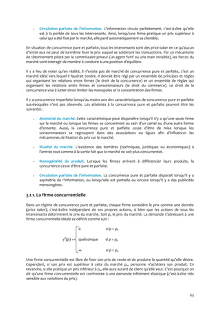 63
- Circulation parfaite de l’information. L’information circule parfaitement, c’est-à-dire qu’elle
est { la portée de tous les intervenants. Ainsi, lorsqu’une firme pratique un prix supérieur à
celui qui a été fixé par le marché, elle perd automatiquement sa clientèle.
En situation de concurrence pure et parfaite, tous les intervenants sont des price taker en ce qu’aucun
d’entre eux ne peut de lui-même fixer le prix auquel se solderont les transactions. Par un mécanisme
de tâtonnement piloté par le commissaire priseur (un agent fictif ou une main invisible), les forces du
marché vont interagir de manière à conduire à une position d’équilibre.
Il y a lieu de noter qu’en réalité, il n’existe pas de marché de concurrence pure et parfaite, c’est un
marché idéal vers lequel il faudrait tendre. Il devrait être régi par un ensemble de principes et règles
qui organisent les relations entre firmes (le droit de la concurrence) et un ensemble de règles qui
organisent les relations entre firmes et consommateurs (le droit du commerce). Le droit de la
concurrence vise à lutter sinon limiter les monopoles et la concentration des firmes.
Il y a concurrence imparfaite lorsqu’au moins une des caractéristiques de concurrence pure et parfaite
sus-évoquées n’est pas observée. Les atteintes à la concurrence pure et parfaite peuvent être les
suivantes :
- Atomicité du marché. Cette caractéristique peut disparaître lorsqu’il n’y a qu’une seule firme
sur le marché ou lorsque les firmes se concentrent au sein d’un cartel ou d’une autre forme
d’entente. Aussi, la concurrence pure et parfaite cesse d’être de mise lorsque les
consommateurs se regroupent dans des associations ou ligues afin d’influencer les
mécanismes de fixation du prix sur le marché.
- Fluidité du marché. L’existence des barrières (techniques, juridiques ou économiques) à
l’entrée tout comme { la sortie fait que le marché ne soit plus concurrentiel.
- Homogénéité du produit. Lorsque les firmes arrivent à différencier leurs produits, la
concurrence cesse d’être pure et parfaite.
- Circulation parfaite de l’information. La concurrence pure et parfaite disparaît lorsqu’il y a
asymétrie de l’information, ou lorsqu’elle est partielle ou encore lorsqu’il y a des publicités
mensongères.
3.1.1. La firme concurrentielle
Dans un régime de concurrence pure et parfaite, chaque firme considère le prix comme une donnée
(price taker), c’est-à-dire indépendant de ses propres actions, si bien que les actions de tous les
intervenants déterminent le prix du marché. Soit pe le prix du marché. La demande s’adressant { une
firme concurrentielle idéale se définit comme suit :
0 si p  pe
yd
(p) = quelconque si p = pe
∞ si p  pe
Une firme concurrentielle est libre de fixer son prix de vente et de produire la quantité qu’elle désire.
Cependant, si son prix est supérieur à celui du marché pe, personne n’achètera son produit. En
revanche, si elle pratique un prix inférieur à pe, elle aura autant de client qu’elle veut. C’est pourquoi on
dit qu’une firme concurrentielle est confrontée { une demande infiniment élastique (c’est-à-dire très
sensible aux variations du prix).
 