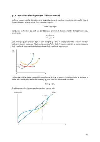 64
3.1.2. La maximisation du profit et l’offre du marché
La firme concurrentielle doit déterminer sa production y de manière { maximiser son profit, c’est-à-
dire en résolvant le programme d’optimisation ci-après :
Max π = py – C(y)
où C(y) est sa fonction de coût. Les conditions du premier et du second ordre de l’optimisation du
profit sont :
p – Cm = 0.
– C" (y)  0.
Ceci implique que le prix sera égal au coût marginal (p = Cm) et la fonction d’offre sera une fonction
croissante du prix parce que C"(y)  0. La courbe d’offre de la firme correspond { la partie croissante
de la courbe de coût marginal située au-dessus de la courbe de coût moyen.
Prix
Coûts
Cm
CM
CvM
0 y
La fonction d’offre donne, pour différents niveaux de prix, la production qui maximise le profit de la
firme. Par conséquent, la fonction d’offre ys
(p) doit satisfaire la condition suivante :
Rm = p = Cm.
Graphiquement, les choses se présenteraient comme suit.
Recette, coût R = py
C = C(y)
0 y
 