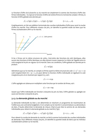 65
La fonction d’offre de la branche ou du marché est simplement la somme des fonctions d’offre des
firmes individuelles. Si ys
i(p) est la fonction d’offre de la ième firme et si la branche compte n firmes, la
fonction d’offre globale sera donnée par :
yS
G = ys
1(p) + ys
2(p) + … + ys
n(p) = ∑ ys
i(p) (i = 1, 2, …, n).
Graphiquement, on fait une addition horizontale des courbes individuelles d’offre pour avoir la courbe
d’offre du marché. Pour différents niveaux de prix, on identifie la quantité totale de biens que les
firmes souhaiteraient offrir sur le marché.
Prix
ys
1 ys
2 ys
G = ys
1 + ys
2 (Offre globale)
Quantité
Si les n firmes ont la même structure de coûts, c’est-à-dire des fonctions de coût identiques, elles
auront des fonctions d’offre identique car elles doivent toutes respecter le critère de l’égalité entre le
coût marginal et le prix en vigueur sur le marché. Dans ces conditions, l’offre globale est donnée par le
produit :
yS
G = nys
i(p).
Admettons que sur le marché, on compte 20 firmes ayant la même structure de coût : C = y2
+ 2y + 1. Le
coût marginal étant Cm = 2y + 2, on peut dériver la fonction d’offre individuelle en égalisant le coût
marginal au prix et en résolvant par rapport à y, soit :
ys
i = –1 + 0.5p.
L’offre agrégée est obtenue en multipliant cette fonction par le nombre de firmes, soit :
ys
G = –20 + 10p.
Autant que l’offre individuelle est fonction croissante du prix du bien, l’offre globale ou agrégée est
aussi une fonction croissante du prix.
3.1.3. La demande globale ou du marché
La demande individuelle du bien y est déterminée en résolvant un programme de maximisation de
l’utilité sous une contrainte budgétaire. Si on compte sur le marché m consommateurs ou demandeurs
du bien, il faudra déterminer la demande de chacun yd
j(p) et puis faire la somme de ces demandes
individuelles pour obtenir la demande globale ou du marché yd
G(p).
yd
G = yd
1(p) + yd
2(p) + … + yd
m(p) = ∑ yd
j(p) (j = 1, 2, …, m).
Pour obtenir la courbe de demande du marché, on fait la somme horizontale des courbes individuelles
de demande. Pour différents niveaux de prix, on identifie la quantité totale de biens que les individus
souhaiteraient acheter sur le marché.
 
