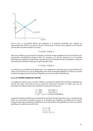 67
Prix
Offre
p1
E
pe
p2
Demande
ye Quantité
Pour le prix p1, la quantité offerte est supérieure à la quantité demandée. Ceci suppose un
rationnement de l’offre en ce que les firmes n’arrivent pas { écouler leurs produits sur le marché
comme elles l’auraient souhaité. On a ainsi :
E  [yd
G(p) – yS
G(p)] < 0.
Dans ces conditions, pour écouler les invendus, les firmes seraient appelées à revoir à la baisse le prix
auquel elles souhaiteraient vendre le bien. En revanche, si le prix du marché est p2, la quantité
demandée est supérieure { celle offerte. On parle ainsi d’un rationnement de la demande en ce que les
consommateurs achètent moins que ce qu’ils auraient voulu.
E  [yd
G(p) – yS
G(p)] > 0.
La rareté qui va en résulté devrait déboucher sur un ajustement à la hausse du prix auquel le bien sera
vendu sur le marché. Si en cas de déséquilibre entre offre et demande globales, les forces du marché
arrivent { interagir de sorte { restaurer l’équilibre, on conclut qu’elles sont efficaces.
3.1.5. Le modèle simple du marché
Le modèle du marché, sous sa version statique, se propose de déterminer la position d’équilibre du
marché d’un bien, c’est-à-dire le prix pe auquel les transactions devraient se solder pour que les
demandeurs et offreurs soient tous satisfaits. Il se présente comme suit :
yd
G = D(p) avec D(p) < 0
ys
G = S(p) avec S(p) > 0
E  (yd
G – ys
G) = 0 (condition d’équilibre).
La première équation établit que la demande est une fonction décroissante du prix, la deuxième que
l’offre est une fonction croissante du prix et la troisième que l’équilibre est réalisée sur le marché
lorsque la demande excédentaire E (différence entre demande et offre globales) est nulle. De manière
spécifique, le modèle du marché s’écrit:
yd
G = a – bp
ys
G = -c + jp
E  (yd
G – ys
G) = 0.
 