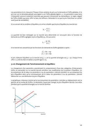 68
Les paramètres b et j mesurent l’impact d’une variation du prix sur la demande et l’offre globales. Si le
prix est nul, la demande globale sera égale à a et l’offre globale égale { –c. Le paramètre a peut ainsi
s’interprété comme la quantité maximale que peuvent consommer les demandeurs. Le signe négatif
de l’offre établit que pour offrir le bien, les offreurs s’attendent { ce que le prix franchisse un certain
seuil (seuil de rentabilité).
En se servant de la condition d’équilibre, on arrive { établir que le prix d’équilibre du marché est:
.
jb
ca
pe



La quantité de bien échangée sur le marché sera déterminée en renvoyant dans la fonction de
demande ou d’offre agrégée, le prix d’équilibre pe. On aura ainsi :
.
jb
bcaj
ye



Si le marché est caractérisé par les fonctions de demande et d’offre globales ci-après :
yd
G = 80 – 10p
ys
G = –20 + 10p
le prix réalisant l’équilibre sur le marché est pe = 5 et la quantité échangée est ye = 30. Chaque firme
offre 1.5 unité du bien et réalise un profit égal à 1.25.
3.1.6. Changement de l’environnement et équilibre
Le changement d’un paramètre caractérisant le comportement d’une des catégories d’intervenants
(offre ou demande) sur le marché devrait entraîner une modification de la position d’équilibre. Un
accroissement de la valeur du paramètre a ou du paramètre c devrait entraîner un accroissement du
prix d’équilibre alors qu’un accroissement de la valeur du paramètre b ou du paramètre j devrait
déboucher sur une diminution du prix d’équilibre.
Le graphique ci-dessous montre qu’un accroissement du paramètre c entraîne un déplacement vers la
gauche de la courbe de d’offre. La demande n’ayant pas changé, le prix d’équilibre devrait s’accroître
pendant que la quantité échangée sur le marché diminue.
Prix
Offre
E
pe
Demande
ye Quantité
 