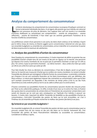 7
1
Analyse du comportement du consommateur
a théorie néoclassique du comportement du consommateur se propose d’expliquer comment se
forme la demande individuelle des biens. A cet égard, elle postule que tout individu est rationnel
dans son processus de prise de décisions. Ceci suppose donc qu’il est soumis { un ensemble
d’axiomes établissant ou caractérisant son comportement : - axiome de comparaison ; - axiome
réflexivité ; - axiome de transitivité. Il faut noter que ces axiomes garantissent l’existence de la
fonction d’utilité du consommateur.
Les préférences variant d’une personne { une autre, les biens étant onéreux et les individus n’ayant
pas le même niveau de revenu, la théorie suggère qu’un consommateur rationnel est celui qui, dans
son ensemble budgétaire ou ensemble de consommation, arrive à identifier et à consommer le panier
de biens lui procurant le maximum de satisfaction.
1.1. Analyse des possibilités d’action du consommateur
Dans l’analyse du comportement du consommateur, il s’avère important de définir en premier lieu ses
possibilités d’action compte tenu de son revenu et des prix en vigueur sur le marché. Une personne
qui dispose d’un revenu monétaire de 100 ne peut pas se permettre d’acheter un bien qui 101 UM ou
plus. Par contre, il peut se permettre d’acheter – au même moment – deux unités d’un bien qui coûte
30 UM et une unité d’un autre qui coûte 40 UM.
Pour bien étudier les choix ou décisions du consommateur, il faut dès le départ, savoir ce qu’il peut
faire sur le marché avec le pouvoir d’achat que lui confère son revenu monétaire. Ce revient { étudier
l’ensemble des éléments qui restreignent la liberté d’action du consommateur. La première contrainte
qui s’impose { lui est une contrainte financière car les biens économiques sont, par définition, des
biens onéreux. La nature peut également imposer des contraintes au consommateur selon que le bien
qu’il souhaite consommer est disponible { des moments de temps précis (c’est le cas des fruits
saisonniers) ou à des endroits précis (c’est le cas du sable { utiliser pour la construction).
D’autres contraintes aux possibilités d’action du consommateur peuvent résulter des mesures prises
par l’Etat ou les collectivités publiques. En effet, la levée d’une taxe sur la vente d’un bien, la fixation
des quotas dans la consommation de certains biens et l’interdiction de consommer certains biens sont
autant de mesures qui ne vont pas sans conséquence sur l’aptitude d’un individu { assouvir ses
besoins. Il s’avère donc important de définir l’ensemble de faisabilité ou des possibilités d’action du
consommateur, c’est-à-dire l’ensemble des paniers de biens qui lui sont accessibles, car c’est {
l’intérieur de cet ensemble qu’il faudra rechercher le meilleur des paniers (de biens) { ses yeux.
Qu’entend-on par ensemble budgétaire ?
Par ensemble budgétaire EB, on entend l’ensemble des paniers de biens que le consommateur peut se
procurer compte tenu de son revenu et des prix des biens sur le marché. Autrement dit, c’est
l’ensemble des paniers de biens financièrement réalisables ou accessibles au consommateur.
Considérons le tableau ci-après.
LL
 