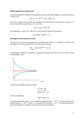 72
Solution générale et solution finie
La solution générale de l’équation est donnée par la somme des deux intégrales ou solutions obtenues
ci-dessus, soit :
p(t) = pc + pp = Ae-g(b + j)t
+ [(a + c)/(b + j)].
Pour avoir la solution finale ou finie, il faut disposer d’une information sur la valeur de y au temps t = 0
pour pouvoir définir le paramètre A. Si t = 0, on aura :
p(0) = A + [(a + c)/(b + j)].
Par conséquent, A = p(0) – [(a + c)/(b + j)] = pe et la solution finale sera d’expression :
p(t) = [p(0) – pe]e-g(b + j)t
+ pe.
Convergence de la trajectoire du prix
La trajectoire du prix sera convergente ou dynamiquement stable si, au passage du temps, le prix
converge vers sa position d’équilibre pe. Il faudra ainsi vérifier que :
Lim [p(0) – pe]e-g(b + j)t
+ pe = pe.
t +
La convergence suppose une réduction, au passage du temps, de l’écart entre le prix initial et le prix
d’équilibre [p(0) – pe].
Prix
pe
Temps
Considérons le modèle du marché ci-après :
yd
G = 80 – 10p
ys
G = -20 + 10p
dp/dt  2(yd
G – ys
G).
On arrive à établir que :
dp/dt + 40p  200.
La solution particulière est pP = 5 et la solution complémentaire pC = Ae–40t
. La solution générale est
donnée par p(t) = 5 + Ae–40t
. Si p(0) = 7, la solution finie sera p(t) = 5 + 2e–40t
. Ce sentier temporel du
prix est convergent car sa limite lorsque t tend vers l’infini est égale { 5.
 