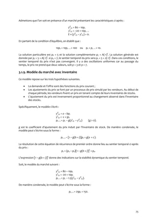 75
Admettons que l’on soit en présence d’un marché présentant les caractéristiques ci-après :
yd
Gt = 80 – 10pt
ys
Gt = –20 + 10pt – 1
E  (yd
Gt – ys
Gt) = 0.
En partant de la condition d’équilibre, on établit que :
10pt + 10pt – 1 = 100 ou pt + pt – 1 = 10.
La solution particulière est pP = 5 et la solution complémentaire pC = A(-1)t
. La solution générale est
donnée par pt = 5 + A(-1)t
. si p0 = 7, le sentier temporel du prix sera pt = 5 + 2(-1)t
. Dans ces conditions, le
sentier temporel du prix n’est pas convergent. Il y a des oscillations uniformes car au passage du
temps, le prix ne prend que deux valeurs, soit p = 3 et p = 7.
3.1.9. Modèle du marché avec inventaire
Ce modèle repose sur les trois hypothèses suivantes.
 La demande et l’offre sont des fonctions du prix courant ;
 Les ajustements du prix se font par un processus de prix simulé par les vendeurs. Au début de
chaque période, les vendeurs fixent un prix en tenant compte de leurs inventaires de stocks.
 L’ajustement du prix est inversement proportionnel au changement observé dans l’inventaire
des stocks.
Spécifiquement, le modèle s’écrit :
yd
Gt = a – bpt
ys
Gt = -c + jpt
pt + 1 = pt – g(ys
Gt – yd
Gt) (g > 0).
g est le coefficient d’ajustement du prix induit par l’inventaire de stock. De manière condensée, le
modèle peut s’écrire sous la forme :
pt + 1 – [1 – g(b + j)]pt = g(a + c).
La résolution de cette équation de récurrence de premier ordre donne lieu au sentier temporal ci-après
du prix :
pt = (p0 – pe)[1 – g(b + j)]t
+ pe.
L’expression [1 – g(b + j)]t
donne des indications sur la stabilité dynamique du sentier temporel.
Soit, le modèle du marché suivant :
yd
Gt = 80 – 10pt
ys
Gt = -20 + 10pt
pt + 1 = pt – 1.5(ys
Gt – yd
Gt).
De manière condensée, le modèle peut s’écrire sous la forme :
pt + 1 + 29pt = 150.
 