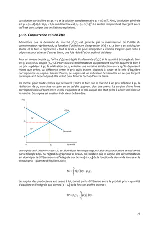 76
La solution particulière est pP = 5 et la solution complémentaire pC = A(-29)t
. Ainsi, la solution générale
est pt = 5 + A(-29)t
. Si p0 = 7, la solution finie est pt = 5 + 2(-29)t
. Le sentier temporel est divergent en ce
qu’il est ponctué par des oscillations explosives.
3.1.10. Concurrence et bien-être
Admettons que la demande du marché yd
G(p) est générée par la maximisation de l’utilité du
consommateur représentatif, sa fonction d’utilité étant d’expression U(y) + x. Le bien y est celui qu’on
étudie et le bien x représente « tout le reste ». On peut interpréter x comme l’argent qu’il reste à
dépenser pour acheter d’autres biens, une fois réalisé l’achat optimal du bien y.
Pour un niveau de prix pe, l’offre ys
G(p) est égale à la demande yd
G(p) et la quantité échangée du bien
est ye associé au couple (pe, ye). Pour tous les consommateurs qui pensaient pouvoir acquérir le bien à
un prix supérieur à pe, la réalisation de pe entraîne une certaine satisfaction en ce qu’ils dépensent
moins que prévu. La différence entre le prix qu’ils étaient disposés { payer et le prix d’équilibre
correspond à un surplus. Suivant Pareto, ce surplus est un indicateur de bien-être en ce que l’argent
qui n’a pas été dépensé peut être utilisé pour financer l’achat d’autres biens.
De même, pour toutes firmes qui pensaient vendre le bien sur le marché à un prix inférieur à pe, la
réalisation de pe constitue un gain en ce qu’elles gagnent plus que prévu. Le surplus d’une firme
correspond ainsi { l’écart entre le prix d’équilibre et le prix auquel elle était prête { céder son bien sur
le marché. Ce surplus est aussi un indicateur de bien-être.
Prix
A
Offre
SC
pe E
SP
Demande
B
0 ye Quantité
Le surplus des consommateurs SC est donné par le triangle AEpe et celui des producteurs SP est donné
par le triangle EBpe. Au regard du graphique ci-dessus, on constate que le surplus des consommateurs
est donné par la différence entre l’intégrale aux bornes [0 – ye] de la fonction de demande inverse et le
produit prix – quantité d’équilibre, soit :
 
ey
ee
d
G ypdyypSC
0
)(
Le surplus des producteurs est quant à lui, donné par la différence entre le produit prix – quantité
d’équilibre et l’intégrale aux bornes [0 – ye] de la fonction d’offre inverse :
.)(
0

ey
s
Gee dyypypSP
 