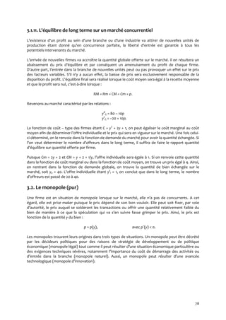 78
3.1.11. L'équilibre de long terme sur un marché concurrentiel
L'existence d'un profit au sein d'une branche ou d’une industrie va attirer de nouvelles unités de
production étant donné qu'en concurrence parfaite, la liberté d'entrée est garantie à tous les
potentiels intervenants du marché.
L'arrivée de nouvelles firmes va accroître la quantité globale offerte sur le marché. Il en résultera un
abaissement du prix d'équilibre et par conséquent un amenuisement du profit de chaque firme.
D'autre part, l'entrée dans la branche de nouvelles unités peut ou pas provoquer un effet sur le prix
des facteurs variables. S'il n'y a aucun effet, la baisse de prix sera exclusivement responsable de la
disparition du profit. L'équilibre final sera réalisé lorsque le coût moyen sera égal à la recette moyenne
et que le profit sera nul, c'est-à-dire lorsque :
RM = Rm = CM = Cm = p.
Revenons au marché caractérisé par les relations :
yd
G = 80 – 10p
ys
G = –20 + 10p.
La fonction de coût – type des firmes étant C = y2
+ 2y + 1, on peut égaliser le coût marginal au coût
moyen afin de déterminer l’offre individuelle et le prix qui sera en vigueur sur le marché. Une fois celui-
ci déterminé, on le renvoie dans la fonction de demande du marché pour avoir la quantité échangée. Si
l’on veut déterminer le nombre d’offreurs dans le long terme, il suffira de faire le rapport quantité
d’équilibre sur quantité offerte par firme.
Puisque Cm = 2y + 2 et CM = y + 2 + 1/y, l’offre individuelle sera égale à 1. Si on renvoie cette quantité
dans la fonction de coût marginal ou dans la fonction de coût moyen, on trouve un prix égal à 4. Ainsi,
en rentrant dans la fonction de demande globale, on trouve la quantité de bien échangée sur le
marché, soit ye = 40. L’offre individuelle étant ys
i = 1, on conclut que dans le long terme, le nombre
d’offreurs est passé de 20 { 40.
3.2. Le monopole (pur)
Une firme est en situation de monopole lorsque sur le marché, elle n’a pas de concurrents. A cet
égard, elle est price maker puisque le prix dépend de son bon vouloir. Elle peut soit fixer, par voie
d’autorité, le prix auquel se solderont les transactions ou offrir une quantité relativement faible du
bien de manière à ce que la spéculation qui va s’en suivre fasse grimper le prix. Ainsi, le prix est
fonction de la quantité y du bien :
p = p(y), avec p´(y) < 0.
Les monopoles trouvent leurs origines dans trois types de situations. Un monopole peut être décrété
par les décideurs politiques pour des raisons de stratégie de développement ou de politique
économique (monopole légal) tout comme il peut résulter d’une situation économique particulière ou
des exigences techniques sévères, notamment l’importance du coût de démarrage des activités ou
d’entrée dans la branche (monopole naturel). Aussi, un monopole peut résulter d’une avancée
technologique (monopole d’innovation).
 