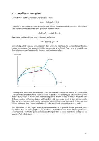 80
3.2.1. L’équilibre du monopoleur
La fonction de profit du monopoleur s’écrit de la sorte :
 = py – C(y) = yp(y) – C(y).
La condition du premier ordre de la maximisation permet de déterminer l’équilibre du monopoleur,
c’est-à-dire le critère { respecter pour qu’il ait un profit maximum.
d/dy = p(y) + yp (y) – Cm = 0.
Il vient ainsi qu’{ l’équilibre le monopoleur doit vérifier que
Rm = p(y) + y p (y) = Cm.
Ce résultat peut être obtenu en superposant dans un même graphique, les courbes de recette et de
coût du monopoleur. Pour la quantité de bien qui maximise le profit, soit l’écart en la recette et le coût
de production, on vérifie une égalité de pente pour les deux courbes.
Recette, coût
C = C(y)
R = p(y)y
0 ym y
Le monopoleur pratique un prix supérieur à celui qui aurait été pratiqué sur un marché concurrentiel.
La caractéristique fondamentale d’un monopole, du point de vue de l’analyse, est qu’un monopoleur
dispose d’un pouvoir de marché dans le sens où la quantité de bien qu’il est en mesure de vendre varie
de façon continue en fonction du prix qu’il fixe. Ceci est { opposer au cas de la firme concurrentielle
dont les ventes tombent à zéro si elle pratique un prix supérieur à celui du marché. Ceci est du reste
évident puisque la firme concurrentielle est price taker alors que le monopoleur est price maker.
Pour déterminer { la fois, le prix pratiqué par le monopoleur et la quantité de bien qu’il offre, on va
superposer dans un même graphique, les courbes de demande inverse, de recette marginale et de
coût marginale. Il faut noter que la courbe de coût marginal dans sa phase ascendante, correspond à la
fonction d’offre de la firme.
 