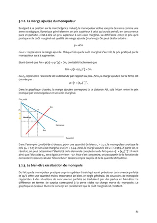 82
3.2.2. La marge ajoutée du monopoleur
Eu égard à sa position sur le marché (price maker), le monopoleur utilise son prix de vente comme une
arme stratégique. Il pratique généralement un prix supérieur à celui qui aurait prévalu en concurrence
pure et parfaite, c’est-à-dire un prix supérieur à son coût marginal. La différence entre le prix qu’il
pratique et le coût marginal est qualifié de marge ajoutée (mark–up). On peut dès lors écrire :
p = aCm
où a  1 représente la marge ajoutée. Chaque fois que le coût marginal s’accroît, le prix pratiqué par le
monopoleur aura à augmenter.
Etant donné que Rm = p(y) + y p (y) = Cm, on établit facilement que
Rm = p[1 + (eyp)–1
] = Cm.
où eyp représente l’élasticité de la demande par rapport au prix. Ainsi, la marge ajoutée par la firme est
donnée par :
a = [1 + (eyp)–1
]–1
.
Dans le graphique ci-après, la marge ajoutée correspond à la distance AB, soit l’écart entre le prix
pratiqué par le monopoleur et son coût marginal.
Prix, coût
Cm
pm A
Mark-up
B
Demande
Rm
Quantité
Dans l’exemple considérée ci-dessus, pour une quantité de bien ym = 2.72, le monopoleur pratique le
prix pm = 7.73 et son coût marginal est Cm = 7.44. Ainsi, la marge ajoutée est a = 1.0389. A partir de ce
résultat, on peut déterminer l’élasticité de la demande compte tenu du fait que a = [1 + (eyp)–1
]–1
. Il vient
ainsi que l’élasticité eyp sera égale à environ –27. Pour s’en convaincre, on peut partir de la fonction de
demande inverse et calculer l’élasticité en tenant compte du prix et de la quantité d’équilibre.
3.2.3. Le bien-être en situation de monopole
Du fait que le monopoleur pratique un prix supérieur à celui qui aurait prévalu en concurrence parfaite
et qu’il offre une quantité moins importante de bien, en règle générale, les situations de monopole
rapportées à des situations de concurrence parfaite se traduisent par des pertes en bien-être. La
différence en termes de surplus correspond à la perte sèche ou charge morte du monopole. Le
graphique ci-dessous illustre le concept en considérant que le coût marginal est constant.
 