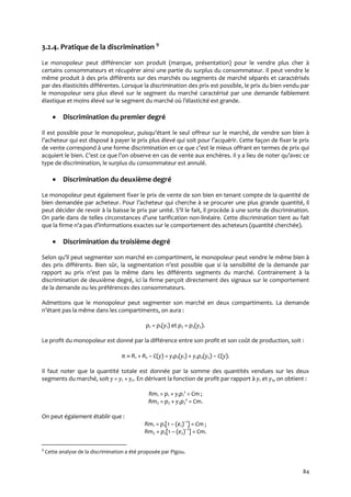 84
3.2.4. Pratique de la discrimination 9
Le monopoleur peut différencier son produit (marque, présentation) pour le vendre plus cher à
certains consommateurs et récupérer ainsi une partie du surplus du consommateur. Il peut vendre le
même produit à des prix différents sur des marchés ou segments de marché séparés et caractérisés
par des élasticités différentes. Lorsque la discrimination des prix est possible, le prix du bien vendu par
le monopoleur sera plus élevé sur le segment du marché caractérisé par une demande faiblement
élastique et moins élevé sur le segment du marché où l’élasticité est grande.
 Discrimination du premier degré
Il est possible pour le monopoleur, puisqu’étant le seul offreur sur le marché, de vendre son bien à
l’acheteur qui est disposé { payer le prix plus élevé qui soit pour l’acquérir. Cette façon de fixer le prix
de vente correspond { une forme discrimination en ce que c’est le mieux offrant en termes de prix qui
acquiert le bien. C’est ce que l’on observe en cas de vente aux enchères. Il y a lieu de noter qu’avec ce
type de discrimination, le surplus du consommateur est annulé.
 Discrimination du deuxième degré
Le monopoleur peut également fixer le prix de vente de son bien en tenant compte de la quantité de
bien demandée par acheteur. Pour l’acheteur qui cherche { se procurer une plus grande quantité, il
peut décider de revoir { la baisse le prix par unité. S’il le fait, il procède { une sorte de discrimination.
On parle dans de telles circonstances d’une tarification non-linéaire. Cette discrimination tient au fait
que la firme n’a pas d’informations exactes sur le comportement des acheteurs (quantité cherchée).
 Discrimination du troisième degré
Selon qu’il peut segmenter son marché en compartiment, le monopoleur peut vendre le même bien à
des prix différents. Bien sûr, la segmentation n’est possible que si la sensibilité de la demande par
rapport au prix n’est pas la même dans les différents segments du marché. Contrairement à la
discrimination de deuxième degré, ici la firme perçoit directement des signaux sur le comportement
de la demande ou les préférences des consommateurs.
Admettons que le monopoleur peut segmenter son marché en deux compartiments. La demande
n’étant pas la même dans les compartiments, on aura :
p1 = p1(y1) et p2 = p2(y2).
Le profit du monopoleur est donné par la différence entre son profit et son coût de production, soit :
π  R1 + R2 – C(y) = y1p1(y1) + y2p2(y2) – C(y).
Il faut noter que la quantité totale est donnée par la somme des quantités vendues sur les deux
segments du marché, soit y = y1 + y2. En dérivant la fonction de profit par rapport à y1 et y2, on obtient :
Rm1 = p1 + y1p1' = Cm ;
Rm2 = p2 + y2p2' = Cm.
On peut également établir que :
Rm1 = p1[1 – (e1)–1
] = Cm ;
Rm2 = p2[1 – (e2)–1
] = Cm.
9
Cette analyse de la discrimination a été proposée par Pigou.
 