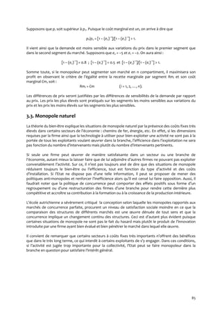 85
Supposons que p1 soit supérieur à p2. Puisque le coût marginal est un, on arrive à dire que
p1/p2 = [1 – (e2)–1
]/[1 – (e1)–1
] > 1.
Il vient ainsi que la demande est moins sensible aux variations du prix dans le premier segment que
dans le second segment du marché. Supposons que e2 = –5 et e1 = –2. On aura ainsi :
[1 – (e2)–1
] = 0.8 ; [1 – (e1)–1
] = 0.5 et [1 – (e2)–1
]/[1 – (e1)–1
] > 1.
Somme toute, si le monopoleur peut segmenter son marché en n compartiment, il maximisera son
profit en observant le critère de l’égalité entre la recette marginale par segment Rmi et son coût
marginal Cm, soit :
Rmi = Cm (i = 1, 2, …, n).
Les différences de prix seront justifiées par les différences de sensibilités de la demande par rapport
au prix. Les prix les plus élevés sont pratiqués sur les segments les moins sensibles aux variations du
prix et les prix les moins élevés sur les segments les plus sensibles.
3.3. Monopole naturel
La théorie du bien-être explique les situations de monopole naturel par la présence des coûts fixes très
élevés dans certains secteurs de l’économie : chemins de fer, énergie, etc. En effet, si les dimensions
requises par la firme ainsi que la technologie à utiliser pour bien exploiter une activité ne sont pas à la
portée de tous les exploitants voulant œuvrer dans la branche, l’efficience dans l’exploitation ne sera
pas fonction du nombre d’intervenants mais plutôt du nombre d’intervenants pertinents.
Si seule une firme peut œuvrer de manière satisfaisante dans un secteur ou une branche de
l’économie, autant mieux la laisser faire que de lui adjoindre d’autres firmes ne pouvant pas exploiter
convenablement l’activité. Sur ce, il n’est pas toujours aisé de dire que des situations de monopole
réduisent toujours le bien-être ou l’efficience, tout est fonction du type d’activité et des coûts
d’installation. Si l’Etat ne dispose pas d’une telle information, il peut se proposer de mener des
politiques anti-monopoles et renforcer l’inefficience alors qu’il est censé lui faire opposition. Aussi, il
faudrait noter que la politique de concurrence peut comporter des effets positifs sous forme d’un
regroupement ou d’une restructuration des firmes d’une branche pour rendre cette dernière plus
compétitive et accroître sa contribution à la formation ou à la croissance de la production intérieure.
L’école autrichienne a sévèrement critiqué la conception selon laquelle les monopoles rapportés aux
marchés de concurrence parfaite, procurent un niveau de satisfaction sociale moindre en ce que la
comparaison des structures de différents marchés est une œuvre dénuée de tout sens et que la
concurrence implique un changement continu des structures. Ceci est d’autant plus évident puisque
certaines situations de monopole ne sont pas le fait du hasard mais plutôt le produit de l’innovation
introduite par une firme ayant bien évalué et bien pénétrer le marché dans lequel elle œuvre.
Il convient de remarquer que certains secteurs { coûts fixes très importants n’offrent des bénéfices
que dans le très long terme, ce qui interdit { certains exploitants de s’y engager. Dans ces conditions,
si l’activité est jugée trop importante pour la collectivité, l’Etat peut se faire monopoleur dans la
branche en question pour satisfaire l’intérêt général.
 