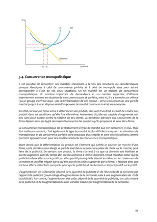 86
Prix
Cm CM
Demande
yCM yCm Quantité
3.4. Concurrence monopolistique
Il est possible de rencontrer des marchés présentant à la fois des structures ou caractéristiques
presque identiques à celui de concurrence parfaite et à celui de monopole sans pour autant
correspondre { l’une de ces deux situations. Un tel marché est un marché de concurrence
monopolistique. Un nombre important de demandeurs et un nombre important d’offreurs
interviennent comme en situation de concurrence pure et parfaite, mais ici, il y a au moins un offreur
(ou un groupe d’offreurs) qui – par la différenciation de son produit – arrive à se constituer une part de
marché propre { lui et dispose ainsi d’un pouvoir de marché comme si on était en monopole.
En effet, lorsqu’une firme arrive { différencier son produit, elle jouit d’un droit exclusif de vendre son
produit dans les conditions qu’elle fixe elle-même. Autrement dit, elle est capable d’augmenter son
prix sans pour autant perdre la totalité de ses clients. La demande adressée aux concurrents de la
firme dépend ainsi du degré de ressemblance entre les produits qu’ils proposent et celui de la firme.
La concurrence monopolistique est probablement le type de marché que l’on rencontre le plus. Mais
fort malheureusement, c’est également le type de marché le plus difficile { analyser. Les situations de
monopole pur et de concurrence parfaite sont beaucoup plus simples et sont des fois utilisées comme
première approximation pour des modèles élaborés de concurrence monopolistique.
Etant donné que la différentiation du produit est l’élément qui justifie le pouvoir de marché d’une
firme, cette dernière pour élargir sa part de marché ou occuper une place de choix sur le marché, peut
faire de la publicité. En ventant son produit, la firme s’attend { ce que sa clientèle soit fidélisée et
qu’elle augmente au fil du temps afin qu’elle accroisse { terme son profit. Il faut toutefois noter que la
publicité a deux effets sur le profit, un effet positif parce qu’elle devrait entraîner un accroissement de
la recette et un effet négatif parce qu’elle accroît les coûts supportés par la firme. Il faudrait ainsi que
les deux effets soient bien comparés pour que la publicité ait réellement un impact positif sur le profit.
L’augmentation de la demande dépend de la quantité de publicité et de l’élasticité de la demande par
rapport à la publicité (pourcentage d’augmentation de la demande suite { une augmentation de 1 % de
la publicité). Par contre, l’augmentation des coûts dépend de la quantité de publicité, du coût unitaire
de la publicité et de l’augmentation du coût variable induite par l’augmentation de la demande.
 