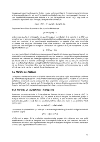 87
Nous pouvons exprimer la quantité de bien vendue sur le marché par la firme comme une fonction de
la dépense publicitaire Cp, soit y = y(Cp). Le coût total de la firme a deux composantes ici, d’une part le
coût supporté effectivement pour produire et le coût de la publicité, soit C* = C(y) + Cp. Dans ces
conditions, le problème de la firme peut être présenté comme suit :
Max π  R(y) – C* = py(Cp) – C(y(Cp)) – Cp.
En prenant la condition du premier ordre, on arrive à établir que :
(p – Cm)dy/dCp = 1.
Le terme de gauche de cette égalité est appelé marge de contribution de la publicité et la différence
entre le prix p et le Cm correspond à la marge ajoutée (mark-up) appelée aussi marge incrémentale. Le
profit sera maximisé si un investissement supplémentaire en publicité d’une unité monétaire
occasionne une marge de contribution d’une unité monétaire. Une augmentation de la dépense
publicitaire sera envisagée si la marge de contribution est supérieure à un, et inversement. On peut
également établir que :
(p – Cm)eypub = Cp/y.
eypub représente l’élasticité de la demande par rapport { la publicité. On peut aussi dire que le profit est
maximisé lorsque le rapport de la dépense publicitaire sur les ventes est égal à la marge incrémentale
multipliée par l’élasticité des ventes par rapport { la publicité. En concurrence pure et parfaite, il n’y a
pas lieu de faire de la publicité car la marge incrémentale est égale à zéro. Du reste, en concurrence
pure et parfaite, le produit est homogène et l’information circule parfaitement que faire de la publicité
n’a pas de sens. Il en est de même pour les situations de monopoles car le monopoleur est le seul à
offrir le bien sur le marché et toute la demande s’adresse { lui.
3.5. Marché des facteurs
L’analyse du marché des facteurs se propose d’énoncer les principes et règles { observer par une firme
qui demande des inputs devant concourir à la réalisation de sa production. La situation en concurrence
parfaite ne présentant aucune particularité, dans un premier temps, nous caractériserons l’équilibre
du marché lorsqu’il n’y a qu’une seule firme qui achète le facteur. Ensuite, nous parlerons du marché
financier sur lequel la firme peut s’endetter pour faire face { certaines de ses dépenses.
3.5.1. Marché à un seul acheteur : monopsone
Supposons que pour produire, la firme utilise une fonction de production de la forme y = f(x). On
admet que la fonction est monotone, f'(x) > 0, et que le produit marginal est décroissant, f"(x) < 0.
Puisque étant le seul acheteur du facteur x sur le marché, le prix de celui-ci sera une fonction
croissante de x, soit w = w(x). Dans ces conditions, la firme est un price maker et son problème s’écrit
comme suit :
Max π  R(y) – C(y) = pf(x) – w(x)x.
La condition du premier ordre qui veut que la recette marginale soit égale au coût marginal conduit à
la relation ci-après :
pPmx = w(x) + xw'(x)
pPm(x) est la valeur de la production supplémentaire pouvant être obtenue avec une unité
supplémentaire du facteur x. Il s’agit de la recette marginale du facteur x. Pour maximiser son profit, la
firme choisit la quantité x qui égalise le revenu marginal et la dépense marginale du facteur. La relation
ci-dessus peut également s’écrire comme suit :
 
