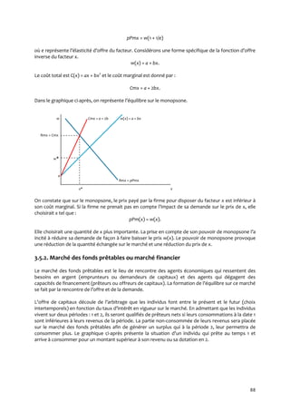 88
pPmx = w(1 + 1/e)
où e représente l’élasticité d’offre du facteur. Considérons une forme spécifique de la fonction d’offre
inverse du facteur x.
w(x) = a + bx.
Le coût total est C(x) = ax + bx2
et le coût marginal est donné par :
Cmx = a + 2bx.
Dans le graphique ci-après, on représente l’équilibre sur le monopsone.
w Cmx = a + 2b w(x) = a + bx
Rmx = Cmx
w*
a
Rmx = pPmx
x* x
On constate que sur le monopsone, le prix payé par la firme pour disposer du facteur x est inférieur à
son coût marginal. Si la firme ne prenait pas en compte l’impact de sa demande sur le prix de x, elle
choisirait x tel que :
pPm(x) = w(x).
Elle choisirait une quantité de x plus importante. La prise en compte de son pouvoir de monopsone l’a
incité à réduire sa demande de façon à faire baisser le prix w(x). Le pouvoir de monopsone provoque
une réduction de la quantité échangée sur le marché et une réduction du prix de x.
3.5.2. Marché des fonds prêtables ou marché financier
Le marché des fonds prêtables est le lieu de rencontre des agents économiques qui ressentent des
besoins en argent (emprunteurs ou demandeurs de capitaux) et des agents qui dégagent des
capacités de financement (prêteurs ou offreurs de capitaux). La formation de l’équilibre sur ce marché
se fait par la rencontre de l’offre et de la demande.
L’offre de capitaux découle de l’arbitrage que les individus font entre le présent et le futur (choix
intertemporels) en fonction du taux d’intérêt en vigueur sur le marché. En admettant que les individus
vivent sur deux périodes : 1 et 2, ils seront qualifiés de prêteurs nets si leurs consommations à la date 1
sont inférieures à leurs revenus de la période. La partie non-consommée de leurs revenus sera placée
sur le marché des fonds prêtables afin de générer un surplus qui à la période 2, leur permettra de
consommer plus. Le graphique ci-après présente la situation d’un individu qui prête au temps 1 et
arrive à consommer pour un montant supérieur à son revenu ou sa dotation en 2.
 