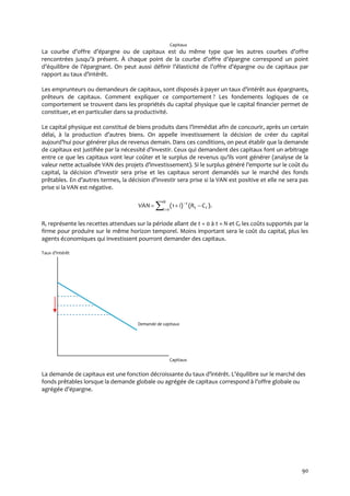 90
Capitaux
La courbe d’offre d’épargne ou de capitaux est du même type que les autres courbes d’offre
rencontrées jusqu’{ présent. À chaque point de la courbe d’offre d’épargne correspond un point
d’équilibre de l’épargnant. On peut aussi définir l’élasticité de l’offre d’épargne ou de capitaux par
rapport au taux d’intérêt.
Les emprunteurs ou demandeurs de capitaux, sont disposés { payer un taux d’intérêt aux épargnants,
prêteurs de capitaux. Comment expliquer ce comportement ? Les fondements logiques de ce
comportement se trouvent dans les propriétés du capital physique que le capital financier permet de
constituer, et en particulier dans sa productivité.
Le capital physique est constitué de biens produits dans l’immédiat afin de concourir, après un certain
délai, à la production d’autres biens. On appelle investissement la décision de créer du capital
aujourd’hui pour générer plus de revenus demain. Dans ces conditions, on peut établir que la demande
de capitaux est justifiée par la nécessité d’investir. Ceux qui demandent des capitaux font un arbitrage
entre ce que les capitaux vont leur coûter et le surplus de revenus qu’ils vont générer (analyse de la
valeur nette actualisée VAN des projets d’investissement). Si le surplus généré l’emporte sur le coût du
capital, la décision d’investir sera prise et les capitaux seront demandés sur le marché des fonds
prêtables. En d’autres termes, la décision d’investir sera prise si la VAN est positive et elle ne sera pas
prise si la VAN est négative.



N
t tt
t
CRiVAN
0
).()1(
Rt représente les recettes attendues sur la période allant de t = 0 à t = N et Ct les coûts supportés par la
firme pour produire sur le même horizon temporel. Moins important sera le coût du capital, plus les
agents économiques qui investissent pourront demander des capitaux.
Taux d’intérêt
Demande de capitaux
Capitaux
La demande de capitaux est une fonction décroissante du taux d’intérêt. L’équilibre sur le marché des
fonds prêtables lorsque la demande globale ou agrégée de capitaux correspond { l’offre globale ou
agrégée d’épargne.
 