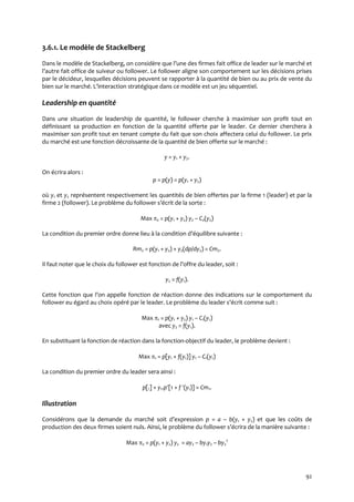 92
3.6.1. Le modèle de Stackelberg
Dans le modèle de Stackelberg, on considère que l’une des firmes fait office de leader sur le marché et
l’autre fait office de suiveur ou follower. Le follower aligne son comportement sur les décisions prises
par le décideur, lesquelles décisions peuvent se rapporter à la quantité de bien ou au prix de vente du
bien sur le marché. L’interaction stratégique dans ce modèle est un jeu séquentiel.
Leadership en quantité
Dans une situation de leadership de quantité, le follower cherche à maximiser son profit tout en
définissant sa production en fonction de la quantité offerte par le leader. Ce dernier cherchera à
maximiser son profit tout en tenant compte du fait que son choix affectera celui du follower. Le prix
du marché est une fonction décroissante de la quantité de bien offerte sur le marché :
y = y1 + y2.
On écrira alors :
p = p(y) = p(y1 + y2)
où y1 et y2 représentent respectivement les quantités de bien offertes par la firme 1 (leader) et par la
firme 2 (follower). Le problème du follower s’écrit de la sorte :
Max 2 = p(y1 + y2) y2 – C2(y2)
La condition du premier ordre donne lieu { la condition d’équilibre suivante :
Rm2 = p(y1 + y2) + y2(dp/dy2) = Cm2.
Il faut noter que le choix du follower est fonction de l’offre du leader, soit :
y2 = f(y1).
Cette fonction que l’on appelle fonction de réaction donne des indications sur le comportement du
follower eu égard au choix opéré par le leader. Le problème du leader s’écrit comme suit :
Max 1 = p(y1 + y2) y1 – C1(y1)
avec y2 = f(y1).
En substituant la fonction de réaction dans la fonction-objectif du leader, le problème devient :
Max 1 = p[y1 + f(y1)] y1 – C1(y1)
La condition du premier ordre du leader sera ainsi :
p[.] + y1.p[1 + f (y1)] = Cm1.
Illustration
Considérons que la demande du marché soit d’expression p = a – b(y1 + y2) et que les coûts de
production des deux firmes soient nuls. Ainsi, le problème du follower s’écrira de la manière suivante :
Max 2 = p(y1 + y2) y2 = ay2 – by1y2 – by2
2
 