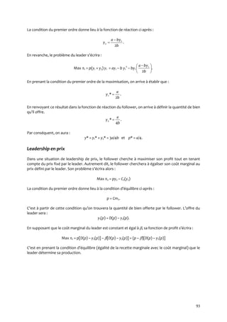 93
La condition du premier ordre donne lieu à la fonction de réaction ci-après :
.
2
1
2
b
bya
y


En revanche, le problème du leader s’écrira :
Max 1 = p(y1 + y2) y1 = ay1 – b y1
2
– by1 .
2
1





 
b
bya
En prenant la condition du premier ordre de la maximisation, on arrive à établir que :
.
2
*1
b
a
y 
En renvoyant ce résultat dans la fonction de réaction du follower, on arrive à définir la quantité de bien
qu’il offre.
.
4
*2
b
a
y 
Par conséquent, on aura :
y* = y1* + y2* = 3a/4b et p* = a/4.
Leadership en prix
Dans une situation de leadership de prix, le follower cherche à maximiser son profit tout en tenant
compte du prix fixé par le leader. Autrement dit, le follower cherchera à égaliser son coût marginal au
prix défini par le leader. Son problème s’écrira alors :
Max 2 = py2 – C2(y2)
La condition du premier ordre donne lieu { la condition d’équilibre ci-après :
p = Cm2.
C’est { partir de cette condition qu’on trouvera la quantité de bien offerte par le follower. L’offre du
leader sera :
y1(p) = D(p) – y2(p).
En supposant que le coût marginal du leader est constant et égal à , sa fonction de profit s’écrira :
Max 1 = p[D(p) – y2(p)] – [D(p) – y2(p)] = (p – )[D(p) – y2(p)]
C’est en prenant la condition d’équilibre (égalité de la recette marginale avec le coût marginal) que le
leader détermine sa production.
 