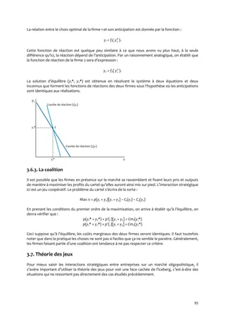 95
La relation entre le choix optimal de la firme 1 et son anticipation est donnée par la fonction :
y1 = f1( a
y2 ).
Cette fonction de réaction est quelque peu similaire à ce que nous avons vu plus haut, à la seule
différence qu’ici, la réaction dépend de l’anticipation. Par un raisonnement analogique, on établit que
la fonction de réaction de la firme 2 sera d’expression :
y2 = f2( a
y1 ).
La solution d’équilibre (y1*, y2*) est obtenue en résolvant le système à deux équations et deux
inconnus que forment les fonctions de réactions des deux firmes sous l’hypothèse où les anticipations
sont identiques aux réalisations.
y2
Courbe de réaction f1(y2)
y2* E
Courbe de réaction f2(y1)
y1* y1
3.6.3. La coalition
Il est possible que les firmes en présence sur le marché se rassemblent et fixent leurs prix et outputs
de manière { maximiser les profits du cartel qu’elles auront ainsi mis sur pied. L’interaction stratégique
ici est un jeu coopératif. Le problème du cartel s’écrira de la sorte :
Max  = p(y1 + y2)[y1 + y2] – C1(y1) – C2(y2)
En prenant les conditions du premier ordre de la maximisation, on arrive à établir qu’{ l’équilibre, on
devra vérifier que :
p(y1* + y2*) + p(.)[y1 + y2] = Cm1(y1*)
p(y1* + y2*) + p(.)[y1 + y2] = Cm2(y2*)
Ceci suppose qu’{ l’équilibre, les coûts marginaux des deux firmes seront identiques. Il faut toutefois
noter que dans la pratique les choses ne sont pas si faciles que ça ne semble le paraitre. Généralement,
les firmes faisant partie d’une coalition ont tendance { ne pas respecter ce critère.
3.7. Théorie des jeux
Pour mieux saisir les interactions stratégiques entre entreprises sur un marché oligopolistique, il
s’avère important d’utiliser la théorie des jeux pour voir une face cachée de l’iceberg, c’est-à-dire des
situations qui ne ressortent pas directement des cas étudiés précédemment.
 