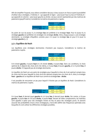 96
Afin de simplifier l’exposé, nous allons considérer des jeux à deux joueurs et chacun ayant la possibilité
d’utiliser deux stratégies. L’individu A – qui apparaît en ligne – peut jouer haut ou bas et l’individu B –
qui apparaît en colonne – peut jouer gauche ou droite. Les jeux seront représentés par des matrices de
paiements (payoff matrix). Considérons la matrice de paiements ci-après.
Joueur B
Gauche Droite
Joueur A
Haut 1, 2 0, 1
Bas 2, 1 1, 0
Du point de vue du joueur A, la stratégie bas est préférée à la stratégie haut. Pour le joueur B, la
stratégie gauche est préférée à la stratégie à la stratégie droite. Ainsi, chaque joueur a une stratégie
dominante. La stratégie d’équilibre consiste pour A à jouer la stratégie bas et pour B à jouer la
stratégie gauche (2, 1).
3.7.1. Equilibre de Nash
Les équilibres avec stratégies dominantes n’existent pas toujours. Considérons la matrice de
paiements ci-après.
Joueur B
Gauche Droite
Joueur A
Haut 2, 1 0, 0
Bas 0, 0 1, 2
Si B choisit gauche, A jouera haut et si B choisit droite, A jouera bas. Dans ces conditions, le choix
optimal de A dépend des choix de B. De même, si A joue haut, B jouera gauche, et si A prend bas, B
jouera droite. Il n’apparaît pas de stratégie dominante.
Un équilibre de Nash est une paire de stratégies pour laquelle le choix de A est optimal compte tenu
du choix de B et pour laquelle le choix de B est optimal compte tenu du choix de A. Ainsi, la stratégie
haut – gauche est un équilibre de Nash tout comme la stratégie bas – droite.
Il est possible de rencontrer un jeu pour lequel il n’existe pas un équilibre de Nash. Considérons la
matrice de paiements ci-après.
Joueur B
Gauche Droite
Joueur A
Haut 0, 0 0, -1
Bas 1, 0 -1, 3
Si A joue haut, B devrait jouer gauche et si A joue bas, B devrait jouer droite. Par contre, si B joue
gauche, A jouera bas et si B joue droite, A jouera haut. Devant de telles complications, les individus
sont appelés à opter pour des stratégies mixtes en lieu et place des stratégies pures. Ils doivent
associer des probabilités { leurs choix stratégiques, c’est-à-dire définir des fréquences optimales avec
lesquelles ils vont utiliser les différentes stratégies possibles.
 