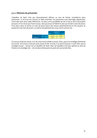 97
3.7.2. Dilemme du prisonnier
L’équilibre de Nash n’est pas nécessairement efficace au sens de Pareto. Considérons deux
prisonniers : A et B qui ont commis un délit ensemble. Ces prisonniers sont interrogés séparément,
c’est-à-dire dans deux salles différentes. Les deux ont la possibilité de nier le fait ou de le reconnaître
(avouer). Si l’un nie et que l’autre avoue, celui qui avoue est libéré et celui qui nie fait 6 mois de prison.
Si les deux nient, ils feront un mois de prison (pour des raisons administratives) et s’ils avouent, ils
passeront trois mois de prison. La matrice de paiements de ce jeu s’écrit comme suit.
Joueur B
Avouer Nier
Joueur A
Avouer -3, -3 0, -6
Nier -6, 0 -1, -1
Si A avoue, B devrait avouer. Si A nie, B aura tout intérêt à avouer. Donc, pour B, la stratégie dominante
est avouer. Si B avoue, A devrait aussi avouer le fait. Si B nie, A se devra d’avouer. Il vient donc que la
stratégie avouer – avouer est un équilibre de Nash. Mais cet équilibre n’est pas optimal au sens de
Pareto car la stratégie nier – nier est plus intéressante du point de vue du bien-être.
 