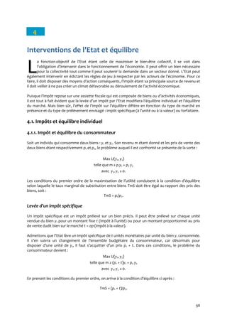98
4
Interventions de l’Etat et équilibre
a fonction-objectif de l’Etat étant celle de maximiser le bien-être collectif, il se voit dans
l’obligation d’intervenir dans le fonctionnement de l’économie. Il peut offrir un bien nécessaire
pour la collectivité tout comme il peut soutenir la demande dans un secteur donné. L’Etat peut
également intervenir en édictant les règles de jeu { respecter par les acteurs de l’économie. Pour ce
faire, il doit disposer des moyens d’action conséquents, l’impôt étant sa principale source de revenu et
il doit veiller { ne pas créer un climat défavorable au déroulement de l’activité économique.
Puisque l’impôt repose sur une assiette fiscale qui est composée de biens ou d’activités économiques,
il est tout à fait évident que la levée d’un impôt par l’Etat modifiera l’équilibre individuel et l’équilibre
du marché. Mais bien sûr, l’effet de l’impôt sur l’équilibre diffère en fonction du type de marché en
présence et du type de prélèvement envisagé : impôt spécifique ({ l’unité ou { la valeur) ou forfaitaire.
4.1. Impôts et équilibre individuel
4.1.1. Impôt et équilibre du consommateur
Soit un individu qui consomme deux biens : y1 et y2. Son revenu m étant donné et les prix de vente des
deux biens étant respectivement p1 et p2, le problème auquel il est confronté se présente de la sorte :
Max U(y1, y2)
telle que m ≥ p1y1 + p2 y2
avec y1, y2 ≥0.
Les conditions du premier ordre de la maximisation de l’utilité conduisent { la condition d’équilibre
selon laquelle le taux marginal de substitution entre biens TmS doit être égal au rapport des prix des
biens, soit :
TmS = p1/p2.
Levée d’un impôt spécifique
Un impôt spécifique est un impôt prélevé sur un bien précis. Il peut être prélevé sur chaque unité
vendue du bien y1 pour un montant fixe t (impôt { l’unité) ou pour un montant proportionnel au prix
de vente dudit bien sur le marché t = ςp (impôt à la valeur).
Admettons que l’Etat lève un impôt spécifique de t unités monétaires par unité du bien y1 consommée.
Il s’en suivra un changement de l’ensemble budgétaire du consommateur, car désormais pour
disposer d’une unité de y1, il faut s’acquitter d’un prix p1 + t. Dans ces conditions, le problème du
consommateur devient :
Max U(y1, y2)
telle que m ≥ (p1 + t)y1 + p2 y2
avec y1, y2 ≥0.
En prenant les conditions du premier ordre, on arrive { la condition d’équilibre ci-après :
TmS = (p1 + t)/p2.
LL
 