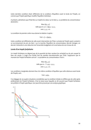 99
Cette dernière condition étant différente de la condition d’équilibre avant la levée de l’impôt, on
conclut que l’impôt spécifique modifie l’équilibre individuel.
A présent, admettons que l’Etat lève un impôt { la valeur sur le bien y1. Le problème du consommateur
deviendra :
Max U(y1, y2)
telle que m ≥ (1 + ς)p1y1 + p2 y2
avec y1, y2 ≥0.
La condition du premier ordre nous donne la relation ci-après :
TmS = (1 + ς)p1/p2.
Cette condition est différente de celle avant intervention de l’Etat. La levée de l’impôt ayant conduit {
un accroissement du prix du bien 1 sur le marché, l’équilibre du consommateur devrait changer, on
devrait s’attendre { une réduction de l’ensemble budgétaire et { une baisse de son niveau de vie.
Levée d’un impôt forfaitaire
Un impôt forfaitaire ne dépend pas de la quantité de bien vendue (ou achetée) ou du prix auquel le
bien est vendu. Il s’agit d’un forfait fixé de manière discrétionnaire par l’Etat. Supposons que le
montant de l’impôt forfaitaire soit de T. Le problème du consommateur s’écrit :
Max U(y1, y2)
telle que m – T ≥ p1y1 + p2 y2
avec y1, y2 ≥0.
Les conditions marginales donnent lieu { la même condition d’équilibre que celle obtenue avant levée
de l’impôt, soit :
TmS = p1/p2.
Il se dégage de ces quatre situations considérées que la condition initiale ne diffère pas de celle après
prélèvement de l’impôt forfaitaire. C’est la raison pour laquelle on dit souvent que l’impôt forfaitaire
est préféré { l’impôt spécifique. Ceci peut être prouvé par une analyse graphique.
y2
m/p2
E
E´
E˝ U1
U2
y´1e y1e m/p1 y1
 