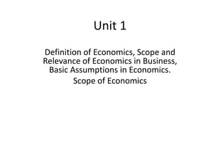 Unit 1
Definition of Economics, Scope and
Relevance of Economics in Business,
Basic Assumptions in Economics.
Scope of Economics
 
