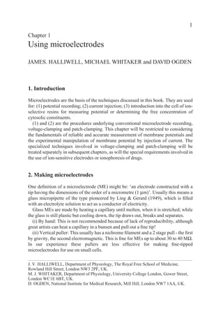 1
Chapter 1
Using microelectrodes

JAMES. HALLIWELL, MICHAEL WHITAKER and DAVID OGDEN



1. Introduction

Microelectrodes are the basis of the techniques discussed in this book. They are used
for: (1) potential recording; (2) current injection; (3) introduction into the cell of ion-
selective resins for measuring potential or determining the free concentration of
cytosolic constituents.
   (1) and (2) are the procedures underlying conventional microelectrode recording,
voltage-clamping and patch-clamping. This chapter will be restricted to considering
the fundamentals of reliable and accurate measurement of membrane potentials and
the experimental manipulation of membrane potential by injection of current. The
specialized techniques involved in voltage-clamping and patch-clamping will be
treated separately in subsequent chapters, as will the special requirements involved in
the use of ion-sensitive electrodes or ionophoresis of drugs.


2. Making microelectrodes

One deﬁnition of a microelectrode (ME) might be: ‘an electrode constructed with a
tip having the dimensions of the order of a micrometre (1 µm)’. Usually this means a
glass micropipette of the type pioneered by Ling & Gerard (1949), which is ﬁlled
with an electrolyte solution to act as a conductor of electricity.
   Glass MEs are made by heating a capillary until molten, when it is stretched; while
the glass is still plastic but cooling down, the tip draws out, breaks and separates.
   (i) By hand: This is not recommended because of lack of reproducibility, although
great artists can heat a capillary in a bunsen and pull out a ﬁne tip!
   (ii) Vertical puller: This usually has a nichrome ﬁlament and a 2 stage pull - the ﬁrst
by gravity, the second electromagnetic. This is ﬁne for MEs up to about 30 to 40 MΩ.
In our experience these pullers are less effective for making ﬁne-tipped
microelectrodes for use on small cells.

J. V. HALLIWELL, Department of Physiology, The Royal Free School of Medicine,
Rowland Hill Street, London NW3 2PF, UK.
M. J. WHITAKER, Department of Physiology, University College London, Gower Street,
London WC1E 6BT, UK.
D. OGDEN, National Institute for Medical Research, Mill Hill, London NW7 1AA, UK.
 