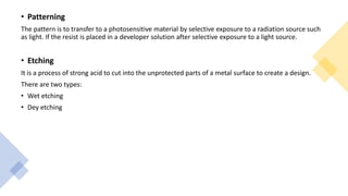 • Patterning
The pattern is to transfer to a photosensitive material by selective exposure to a radiation source such
as light. If the resist is placed in a developer solution after selective exposure to a light source.
• Etching
It is a process of strong acid to cut into the unprotected parts of a metal surface to create a design.
There are two types:
• Wet etching
• Dey etching
 