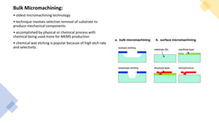 Bulk Micromachining:
• oldest micromachining technology
• technique involves selective removal of substrate to
produce mechanical components
• accomplished by physical or chemical process with
chemical being used more for MEMS production
• chemical wet etching is popular because of high etch rate
and selectivity .
 