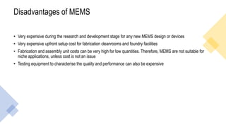 Disadvantages of MEMS
• Very expensive during the research and development stage for any new MEMS design or devices
• Very expensive upfront setup cost for fabrication cleanrooms and foundry facilities
• Fabrication and assembly unit costs can be very high for low quantities. Therefore, MEMS are not suitable for
niche applications, unless cost is not an issue
• Testing equipment to characterise the quality and performance can also be expensive
 