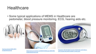 Healthcare
• Some typical applications of MEMS in Healthcare are
pedometer, blood pressure monitoring, ECG, hearing aids etc.
blood-pressure-monitor-e1538392432682.jpg (1000×696)
(evidentlycochrane.net)
Promotion-Gift-3D-Multi-Function-Pedometer-with-Meory-
CR771G.jpg (1041×825) (made-in-china.com)
hearing-aid.png (1600×1067)
(enugustate.gov.ng)
 