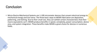 Conclusion
• Micro-Electro-Mechanical Systems are 1-100 micrometer devices that convert electrical energy to
mechanical energy and vice-versa. The three basic steps to MEMS fabrication are deposition,
patterning, and etching. Due to their small size, they can exhibit certain characteristics that their
macro equivalents can’t. MEMS produce benefits in speed, complexity, power consumption, device
area, and system integration. These benefits make MEMS a great choice for devices in numerous
fields.
 