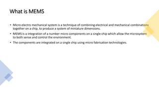 What is MEMS
• Micro electro mechanical system is a technique of combining electrical and mechanical combinations
together on a chip, to produce a system of miniature dimensions.
• MEMS is a integration of a number micro components on a single chip which allow the microsystem
to both sense and control the environment.
• The components are integrated on a single chip using micro fabrication technologies.
 