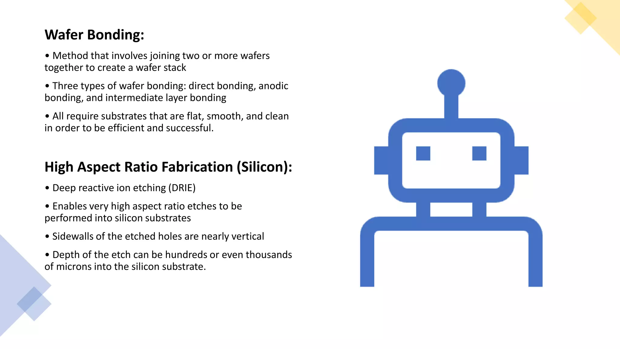 Wafer Bonding:
• Method that involves joining two or more wafers
together to create a wafer stack
• Three types of wafer bonding: direct bonding, anodic
bonding, and intermediate layer bonding
• All require substrates that are flat, smooth, and clean
in order to be efficient and successful.
High Aspect Ratio Fabrication (Silicon):
• Deep reactive ion etching (DRIE)
• Enables very high aspect ratio etches to be
performed into silicon substrates
• Sidewalls of the etched holes are nearly vertical
• Depth of the etch can be hundreds or even thousands
of microns into the silicon substrate.
 