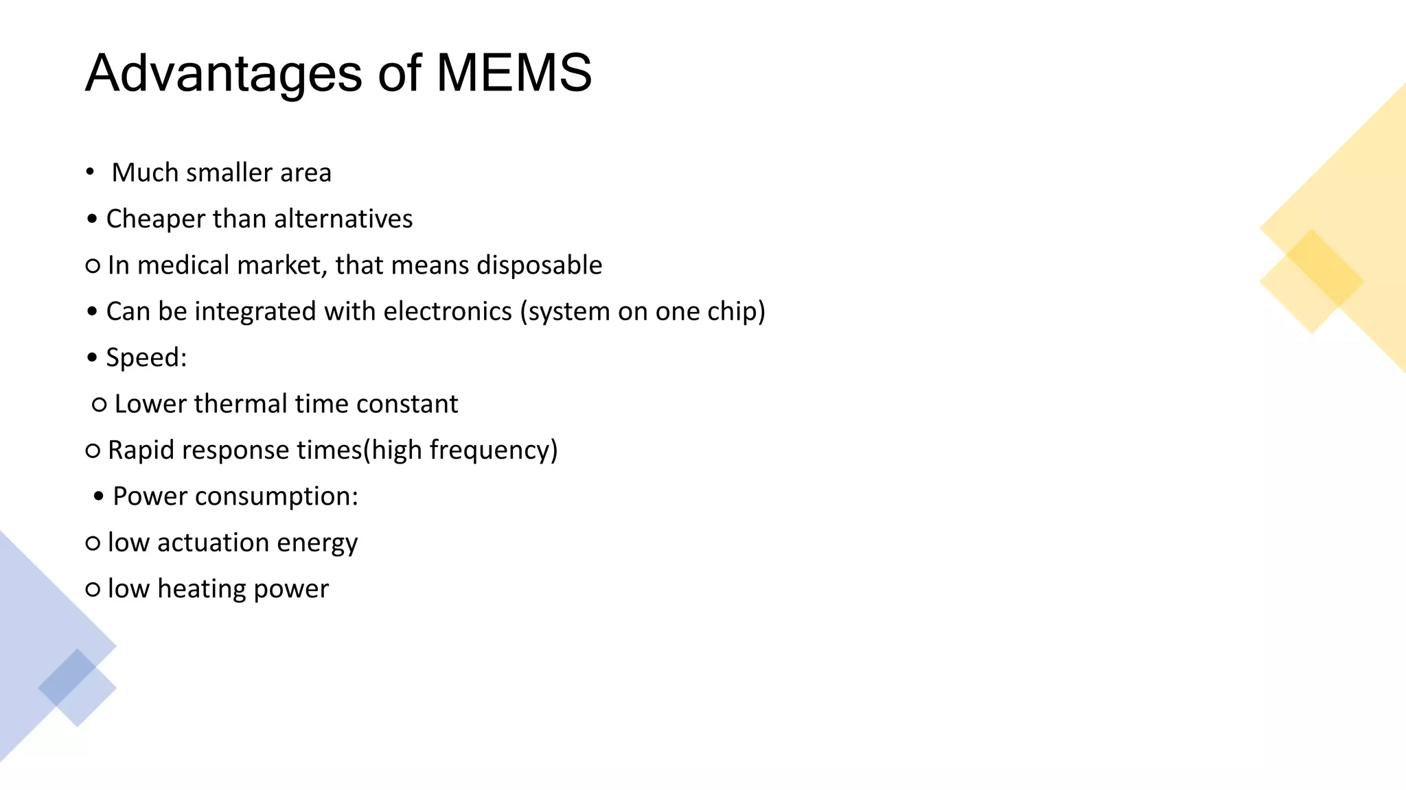 Advantages of MEMS
• Much smaller area
• Cheaper than alternatives
○ In medical market, that means disposable
• Can be integrated with electronics (system on one chip)
• Speed:
○ Lower thermal time constant
○ Rapid response times(high frequency)
• Power consumption:
○ low actuation energy
○ low heating power
 
