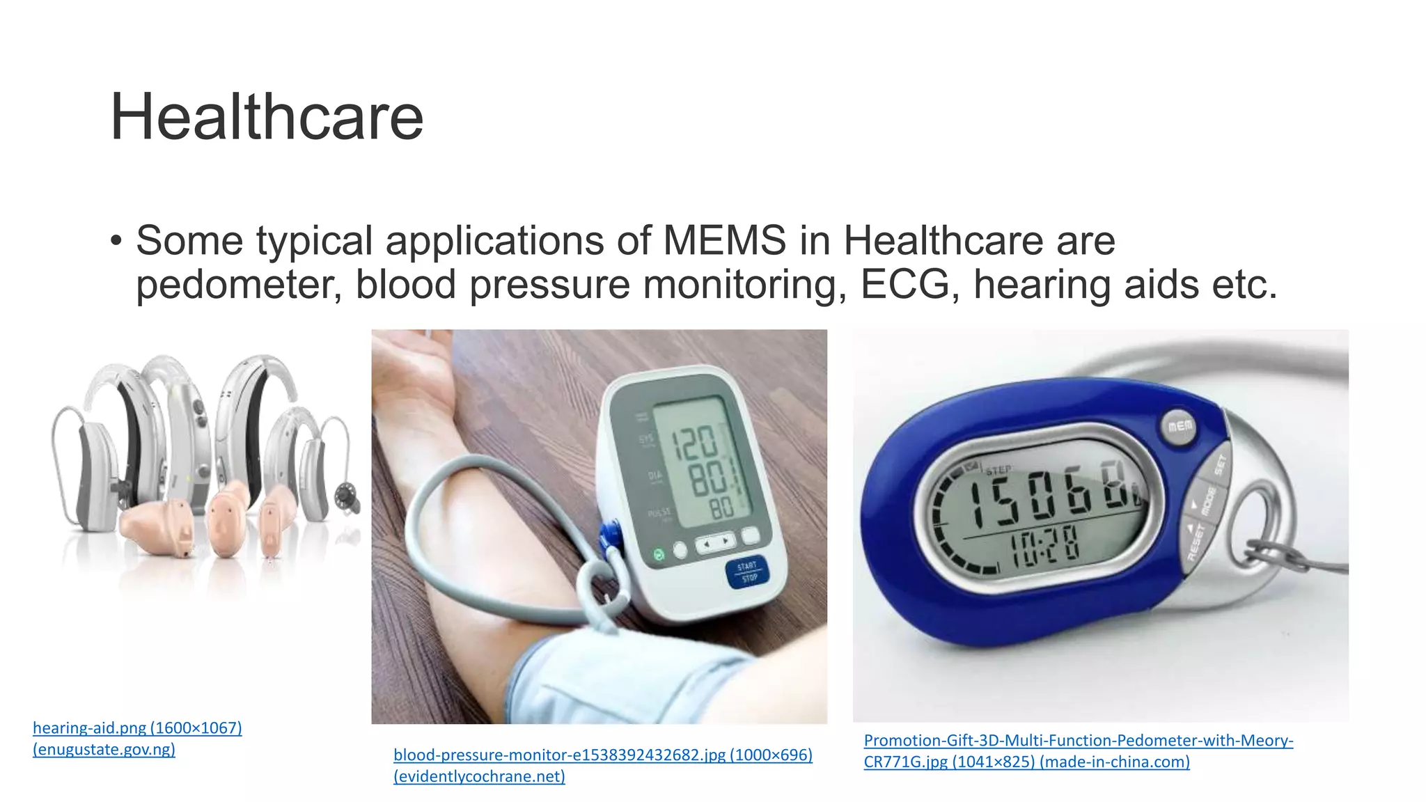 Healthcare
• Some typical applications of MEMS in Healthcare are
pedometer, blood pressure monitoring, ECG, hearing aids etc.
blood-pressure-monitor-e1538392432682.jpg (1000×696)
(evidentlycochrane.net)
Promotion-Gift-3D-Multi-Function-Pedometer-with-Meory-
CR771G.jpg (1041×825) (made-in-china.com)
hearing-aid.png (1600×1067)
(enugustate.gov.ng)
 